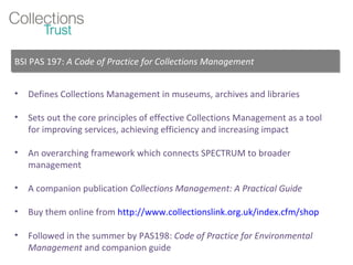 Defines Collections Management in museums, archives and libraries Sets out the core principles of effective Collections Management as a tool for improving services, achieving efficiency and increasing impact An overarching framework which connects SPECTRUM to broader management A companion publication  Collections Management: A Practical Guide Buy them online from  http://www.collectionslink.org.uk/index.cfm/shop Followed in the summer by PAS198:  Code of Practice for Environmental Management  and companion guide BSI PAS 197:  A Code of Practice for Collections Management 