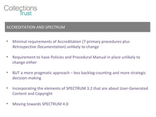 Minimal requirements of Accreditation (7 primary procedures plus  Retrospective Documentation ) unlikely to change Requirement to have Policies and Procedural Manual in place unlikely to change either BUT a more pragmatic approach – less backlog-counting and more strategic decision-making  Incorporating the elements of SPECTRUM 3.2 that are about User-Generated Content and Copyright  Moving towards SPECTRUM 4.0 ACCREDITATION AND SPECTRUM 