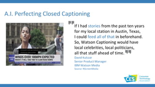 If I had stories from the past ten years
for my local station in Austin, Texas,
I could feed all of that in beforehand.
So, Watson Captioning would have
local celebrities, local politicians,
all that stuff ahead of time.
David Kulczar
Senior Product Manager
IBM Watson Media
Source: NScreenMedia
A.I. Perfecting Closed Captioning
 
