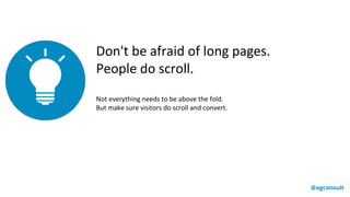 Don't be afraid of long pages.
People do scroll.
Not everything needs to be above the fold.
But make sure visitors do scroll and convert.
@agconsult
 