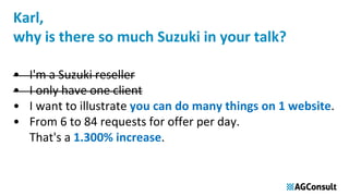 Karl,
why is there so much Suzuki in your talk?
• I'm a Suzuki reseller
• I only have one client
• I want to illustrate you can do many things on 1 website.
• From 6 to 84 requests for offer per day.
That's a 1.300% increase.
 