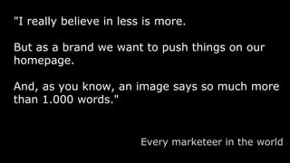 "I really believe in less is more.
But as a brand we want to push things on our
homepage.
And, as you know, an image says so much more
than 1.000 words."
Every marketeer in the world
 