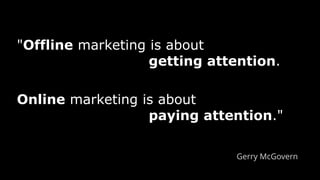 "Offline marketing is about
getting attention.
Online marketing is about
paying attention."
Gerry McGovern
 