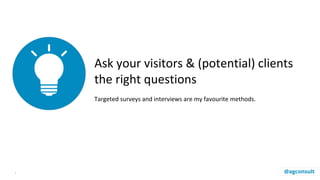 Ask your visitors & (potential) clients
the right questions
Targeted surveys and interviews are my favourite methods.
. @agconsult
 