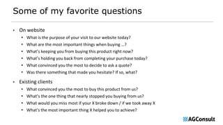 Some of my favorite questions
• On website
• What is the purpose of your visit to our website today?
• What are the most important things when buying …?
• What’s keeping you from buying this product right now?
• What’s holding you back from completing your purchase today?
• What convinced you the most to decide to ask a quote?
• Was there something that made you hesitate? If so, what?
• Existing clients
• What convinced you the most to buy this product from us?
• What’s the one thing that nearly stopped you buying from us?
• What would you miss most if your X broke down / if we took away X
• What's the most important thing X helped you to achieve?
 