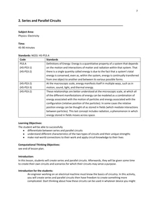 7
2. Series and Parallel Circuits
___________________________________________________________________________
Subject Area:
Physics: Electricity
Time:
45-90 minutes
Standards: NGSS: HS-PS3.A
Code Standards
PS3.A
(HS-PS3-1)
(HS-PS3-2)
Definitions of Energy: Energy is a quantitative property of a system that depends
on the motion and interactions of matter and radiation within that system. That
there is a single quantity called energy is due to the fact that a system’s total
energy is conserved, even as, within the system, energy is continually transferred
from one object to another and between its various possible forms.
(HS-PS3-2)
(HS-PS3-3)
At the macroscopic scale, energy manifests itself in multiple ways, such as in
motion, sound, light, and thermal energy.
(HS-PS3-2) These relationships are better understood at the microscopic scale, at which all
of the different manifestations of energy can be modeled as a combination of
energy associated with the motion of particles and energy associated with the
configuration (relative position of the particles). In some cases the relative
position energy can be thought of as stored in fields (which mediate interactions
between particles). This last concept includes radiation, a phenomenon in which
energy stored in fields moves across space.
Learning Objectives:
The student will be able to successfully
● differentiate between series and parallel circuits
● understand different characteristics of the two types of circuits and their unique strengths
● make real-world connections to their work and apply circuit knowledge to their lives
Computational Thinking Objectives:
see end of lesson plan.
Introduction:
In this lesson, students will create series and parallel circuits. Afterwards, they will be given some time
to create their own circuits and scenarios for which their circuits may serve a purpose.
Introduction for the students:
An engineer working on an electrical machine must know the basics of circuitry. In this activity,
you will create series and parallel circuits then have freedom to create something more
complicated. Start thinking about how these circuits can be used in whatever device you might
 