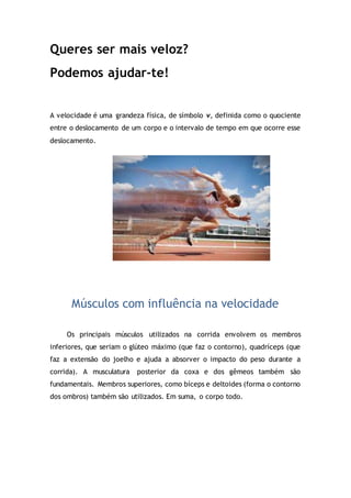 Queres ser mais veloz?
Podemos ajudar-te!
A velocidade é uma grandeza física, de símbolo v, definida como o quociente
entre o deslocamento de um corpo e o intervalo de tempo em que ocorre esse
deslocamento.
Músculos com influência na velocidade
Os principais músculos utilizados na corrida envolvem os membros
inferiores, que seriam o glúteo máximo (que faz o contorno), quadríceps (que
faz a extensão do joelho e ajuda a absorver o impacto do peso durante a
corrida). A musculatura posterior da coxa e dos gêmeos também são
fundamentais. Membros superiores, como bíceps e deltoides (forma o contorno
dos ombros) também são utilizados. Em suma, o corpo todo.
 