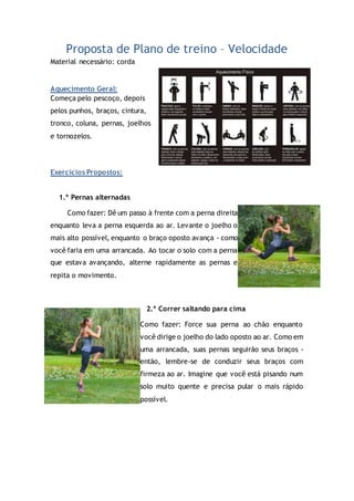 Proposta de Plano de treino – Velocidade
Material necessário: corda
Aquecimento Geral:
Começa pelo pescoço, depois
pelos punhos, braços, cintura,
tronco, coluna, pernas, joelhos
e tornozelos.
Exercícios Propostos:
1.º Pernas alternadas
Como fazer: Dê um passo à frente com a perna direita
enquanto leva a perna esquerda ao ar. Levante o joelho o
mais alto possível, enquanto o braço oposto avança - como
você faria em uma arrancada. Ao tocar o solo com a perna
que estava avançando, alterne rapidamente as pernas e
repita o movimento.
2.º Correr saltando para cima
Como fazer: Force sua perna ao chão enquanto
você dirige o joelho do lado oposto ao ar. Como em
uma arrancada, suas pernas seguirão seus braços -
então, lembre-se de conduzir seus braços com
firmeza ao ar. Imagine que você está pisando num
solo muito quente e precisa pular o mais rápido
possível.
 