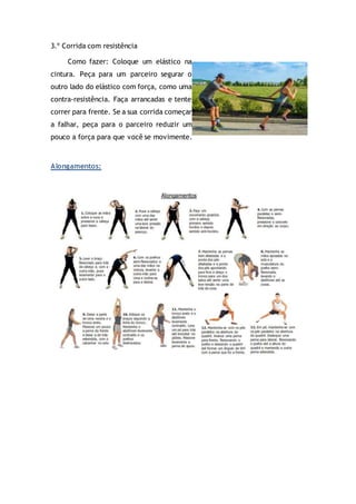 3.º Corrida com resistência
Como fazer: Coloque um elástico na
cintura. Peça para um parceiro segurar o
outro lado do elástico com força, como uma
contra-resistência. Faça arrancadas e tente
correr para frente. Se a sua corrida começar
a falhar, peça para o parceiro reduzir um
pouco a força para que você se movimente.
Alongamentos:
 