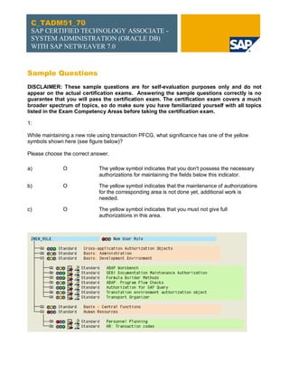 C_TADM51_70
 SAP CERTIFIED TECHNOLOGY ASSOCIATE -
 SYSTEM ADMINISTRATION (ORACLE DB)
 WITH SAP NETWEAVER 7.0



Sample Questions
DISCLAIMER: These sample questions are for self-evaluation purposes only and do not
appear on the actual certification exams. Answering the sample questions correctly is no
guarantee that you will pass the certification exam. The certification exam covers a much
broader spectrum of topics, so do make sure you have familiarized yourself with all topics
listed in the Exam Competency Areas before taking the certification exam.

1:

While maintaining a new role using transaction PFCG, what significance has one of the yellow
symbols shown here (see figure below)?

Please choose the correct answer.

a)            O              The yellow symbol indicates that you don't possess the necessary
                             authorizations for maintaining the fields below this indicator.

b)            O              The yellow symbol indicates that the maintenance of authorizations
                             for the corresponding area is not done yet, additional work is
                             needed.

c)            O              The yellow symbol indicates that you must not give full
                             authorizations in this area.




                                                                                           User
 