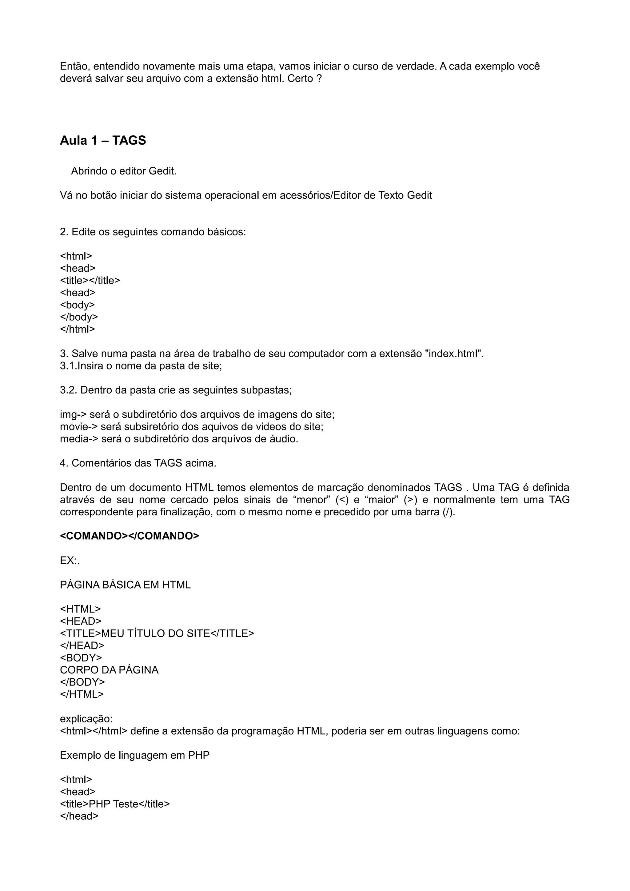 Então, entendido novamente mais uma etapa, vamos iniciar o curso de verdade. A cada exemplo você
deverá salvar seu arquivo com a extensão html. Certo ?
Aula 1 – TAGS
Abrindo o editor Gedit.
Vá no botão iniciar do sistema operacional em acessórios/Editor de Texto Gedit
2. Edite os seguintes comando básicos:
<html>
<head>
<title></title>
<head>
<body>
</body>
</html>
3. Salve numa pasta na área de trabalho de seu computador com a extensão "index.html".
3.1.Insira o nome da pasta de site;
3.2. Dentro da pasta crie as seguintes subpastas;
img-> será o subdiretório dos arquivos de imagens do site;
movie-> será subsiretório dos aquivos de videos do site;
media-> será o subdiretório dos arquivos de áudio.
4. Comentários das TAGS acima.
Dentro de um documento HTML temos elementos de marcação denominados TAGS . Uma TAG é definida
através de seu nome cercado pelos sinais de “menor” (<) e “maior” (>) e normalmente tem uma TAG
correspondente para finalização, com o mesmo nome e precedido por uma barra (/).
<COMANDO></COMANDO>
EX:.
PÁGINA BÁSICA EM HTML
<HTML>
<HEAD>
<TITLE>MEU TÍTULO DO SITE</TITLE>
</HEAD>
<BODY>
CORPO DA PÁGINA
</BODY>
</HTML>
explicação:
<html></html> define a extensão da programação HTML, poderia ser em outras linguagens como:
Exemplo de linguagem em PHP
<html>
<head>
<title>PHP Teste</title>
</head>
 