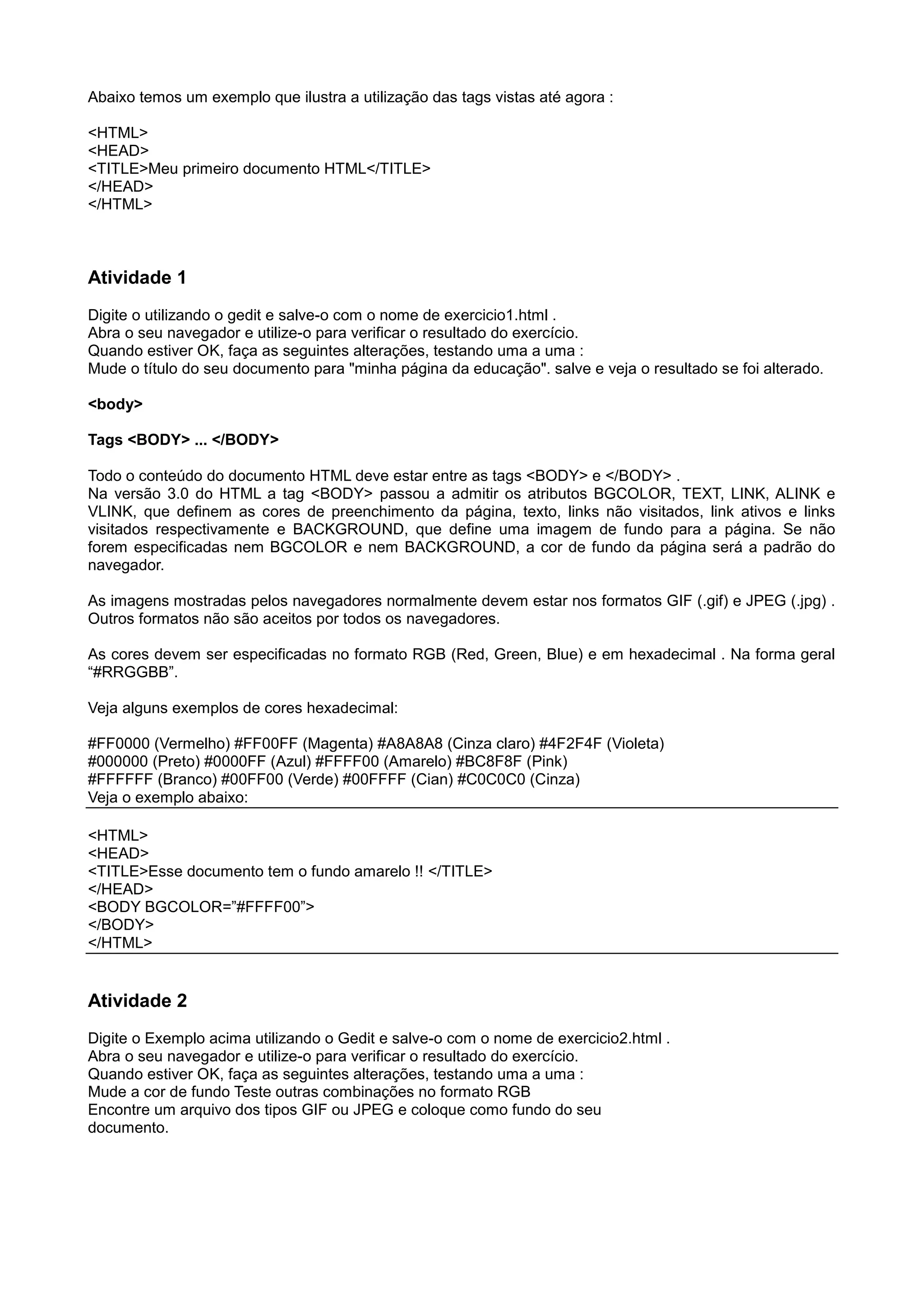 Abaixo temos um exemplo que ilustra a utilização das tags vistas até agora :
<HTML>
<HEAD>
<TITLE>Meu primeiro documento HTML</TITLE>
</HEAD>
</HTML>
Atividade 1
Digite o utilizando o gedit e salve-o com o nome de exercicio1.html .
Abra o seu navegador e utilize-o para verificar o resultado do exercício.
Quando estiver OK, faça as seguintes alterações, testando uma a uma :
Mude o título do seu documento para "minha página da educação". salve e veja o resultado se foi alterado.
<body>
Tags <BODY> ... </BODY>
Todo o conteúdo do documento HTML deve estar entre as tags <BODY> e </BODY> .
Na versão 3.0 do HTML a tag <BODY> passou a admitir os atributos BGCOLOR, TEXT, LINK, ALINK e
VLINK, que definem as cores de preenchimento da página, texto, links não visitados, link ativos e links
visitados respectivamente e BACKGROUND, que define uma imagem de fundo para a página. Se não
forem especificadas nem BGCOLOR e nem BACKGROUND, a cor de fundo da página será a padrão do
navegador.
As imagens mostradas pelos navegadores normalmente devem estar nos formatos GIF (.gif) e JPEG (.jpg) .
Outros formatos não são aceitos por todos os navegadores.
As cores devem ser especificadas no formato RGB (Red, Green, Blue) e em hexadecimal . Na forma geral
“#RRGGBB”.
Veja alguns exemplos de cores hexadecimal:
#FF0000 (Vermelho) #FF00FF (Magenta) #A8A8A8 (Cinza claro) #4F2F4F (Violeta)
#000000 (Preto) #0000FF (Azul) #FFFF00 (Amarelo) #BC8F8F (Pink)
#FFFFFF (Branco) #00FF00 (Verde) #00FFFF (Cian) #C0C0C0 (Cinza)
Veja o exemplo abaixo:
<HTML>
<HEAD>
<TITLE>Esse documento tem o fundo amarelo !! </TITLE>
</HEAD>
<BODY BGCOLOR=”#FFFF00”>
</BODY>
</HTML>
Atividade 2
Digite o Exemplo acima utilizando o Gedit e salve-o com o nome de exercicio2.html .
Abra o seu navegador e utilize-o para verificar o resultado do exercício.
Quando estiver OK, faça as seguintes alterações, testando uma a uma :
Mude a cor de fundo Teste outras combinações no formato RGB
Encontre um arquivo dos tipos GIF ou JPEG e coloque como fundo do seu
documento.
 