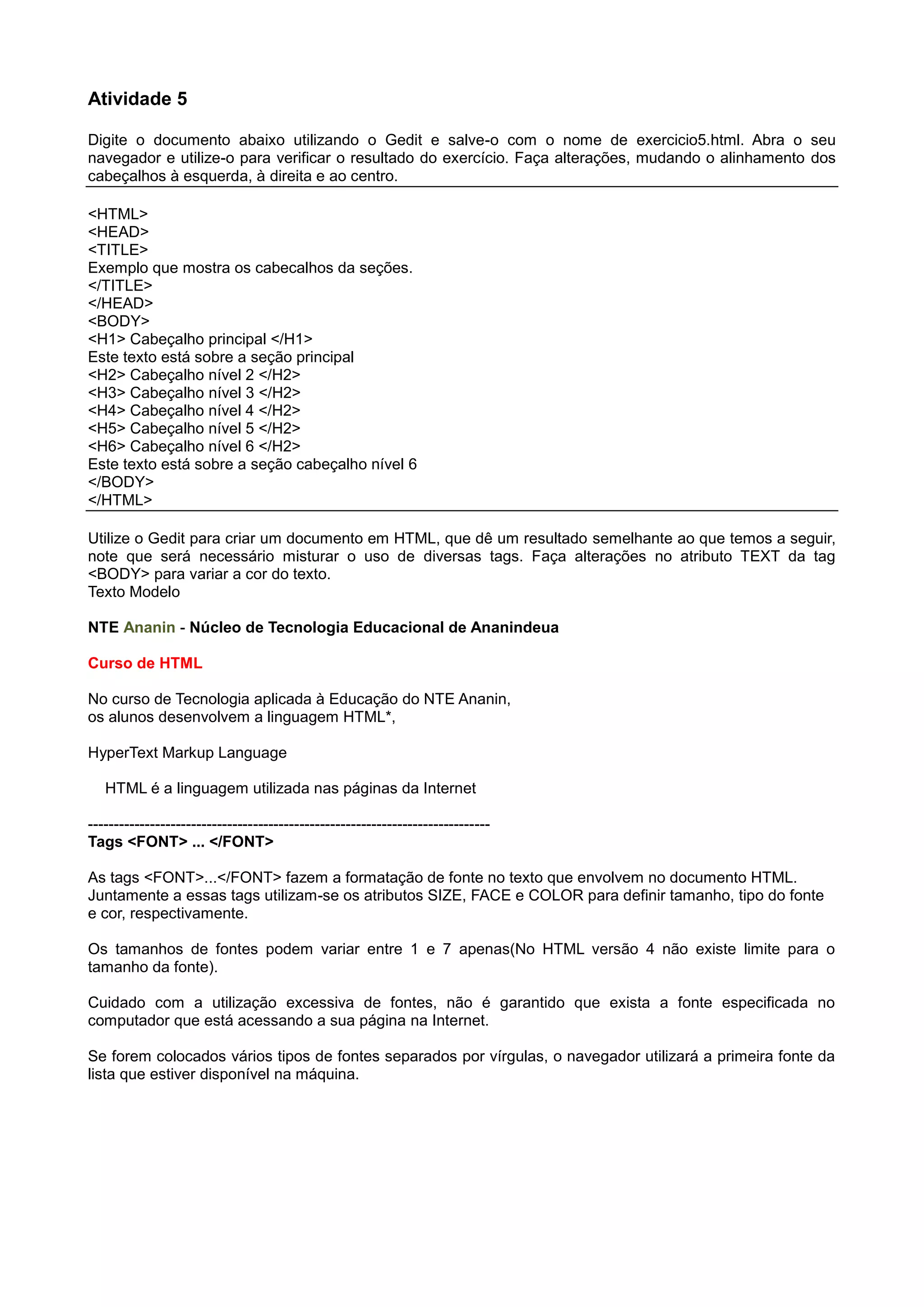 Atividade 5
Digite o documento abaixo utilizando o Gedit e salve-o com o nome de exercicio5.html. Abra o seu
navegador e utilize-o para verificar o resultado do exercício. Faça alterações, mudando o alinhamento dos
cabeçalhos à esquerda, à direita e ao centro.
<HTML>
<HEAD>
<TITLE>
Exemplo que mostra os cabecalhos da seções.
</TITLE>
</HEAD>
<BODY>
<H1> Cabeçalho principal </H1>
Este texto está sobre a seção principal
<H2> Cabeçalho nível 2 </H2>
<H3> Cabeçalho nível 3 </H2>
<H4> Cabeçalho nível 4 </H2>
<H5> Cabeçalho nível 5 </H2>
<H6> Cabeçalho nível 6 </H2>
Este texto está sobre a seção cabeçalho nível 6
</BODY>
</HTML>
Utilize o Gedit para criar um documento em HTML, que dê um resultado semelhante ao que temos a seguir,
note que será necessário misturar o uso de diversas tags. Faça alterações no atributo TEXT da tag
<BODY> para variar a cor do texto.
Texto Modelo
NTE Ananin - Núcleo de Tecnologia Educacional de Ananindeua
Curso de HTML
No curso de Tecnologia aplicada à Educação do NTE Ananin,
os alunos desenvolvem a linguagem HTML*,
HyperText Markup Language
HTML é a linguagem utilizada nas páginas da Internet
------------------------------------------------------------------------------
Tags <FONT> ... </FONT>
As tags <FONT>...</FONT> fazem a formatação de fonte no texto que envolvem no documento HTML.
Juntamente a essas tags utilizam-se os atributos SIZE, FACE e COLOR para definir tamanho, tipo do fonte
e cor, respectivamente.
Os tamanhos de fontes podem variar entre 1 e 7 apenas(No HTML versão 4 não existe limite para o
tamanho da fonte).
Cuidado com a utilização excessiva de fontes, não é garantido que exista a fonte especificada no
computador que está acessando a sua página na Internet.
Se forem colocados vários tipos de fontes separados por vírgulas, o navegador utilizará a primeira fonte da
lista que estiver disponível na máquina.
 