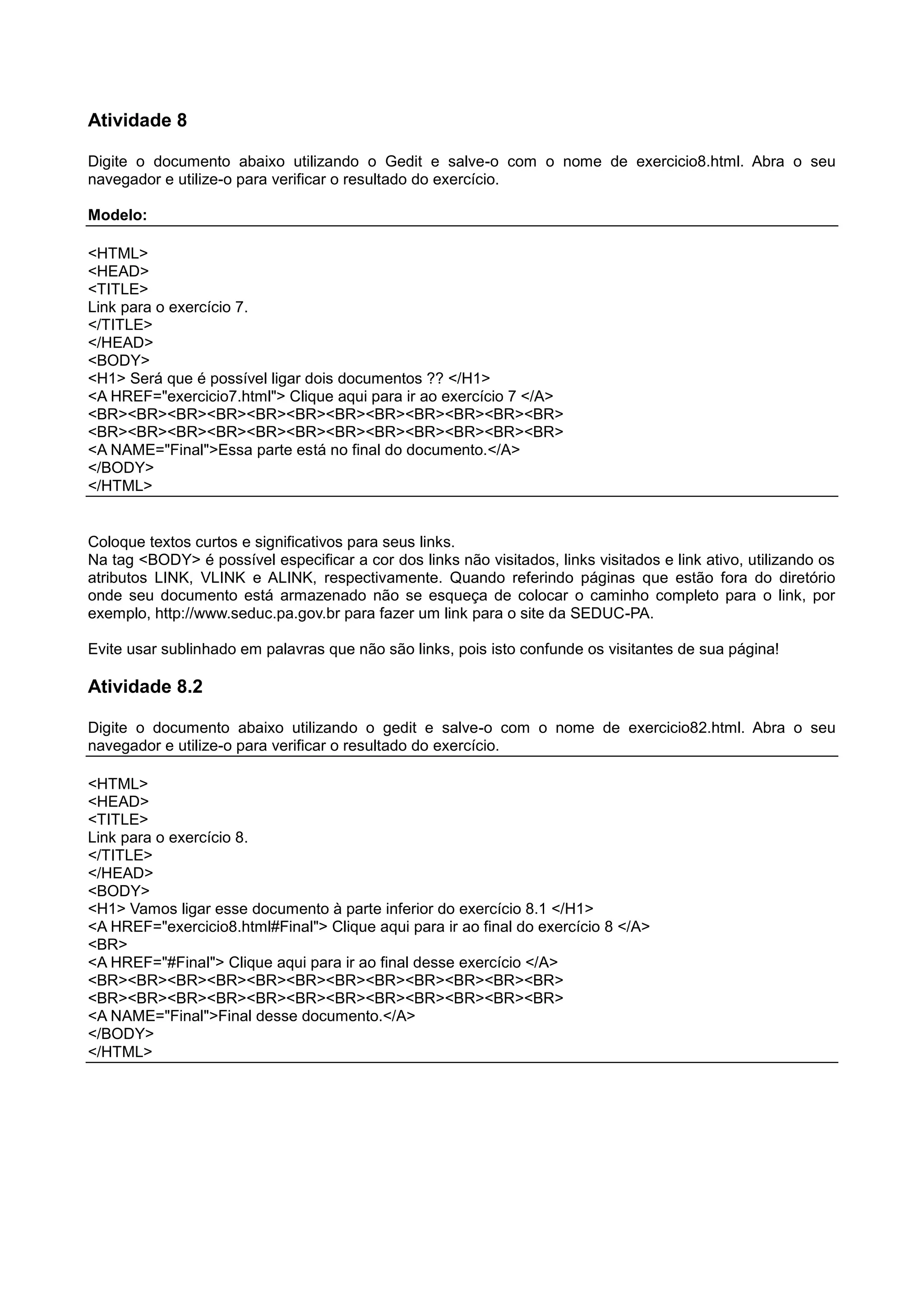 Atividade 8
Digite o documento abaixo utilizando o Gedit e salve-o com o nome de exercicio8.html. Abra o seu
navegador e utilize-o para verificar o resultado do exercício.
Modelo:
<HTML>
<HEAD>
<TITLE>
Link para o exercício 7.
</TITLE>
</HEAD>
<BODY>
<H1> Será que é possível ligar dois documentos ?? </H1>
<A HREF="exercicio7.html"> Clique aqui para ir ao exercício 7 </A>
<BR><BR><BR><BR><BR><BR><BR><BR><BR><BR><BR><BR>
<BR><BR><BR><BR><BR><BR><BR><BR><BR><BR><BR><BR>
<A NAME="Final">Essa parte está no final do documento.</A>
</BODY>
</HTML>
Coloque textos curtos e significativos para seus links.
Na tag <BODY> é possível especificar a cor dos links não visitados, links visitados e link ativo, utilizando os
atributos LINK, VLINK e ALINK, respectivamente. Quando referindo páginas que estão fora do diretório
onde seu documento está armazenado não se esqueça de colocar o caminho completo para o link, por
exemplo, http://www.seduc.pa.gov.br para fazer um link para o site da SEDUC-PA.
Evite usar sublinhado em palavras que não são links, pois isto confunde os visitantes de sua página!
Atividade 8.2
Digite o documento abaixo utilizando o gedit e salve-o com o nome de exercicio82.html. Abra o seu
navegador e utilize-o para verificar o resultado do exercício.
<HTML>
<HEAD>
<TITLE>
Link para o exercício 8.
</TITLE>
</HEAD>
<BODY>
<H1> Vamos ligar esse documento à parte inferior do exercício 8.1 </H1>
<A HREF="exercicio8.html#Final"> Clique aqui para ir ao final do exercício 8 </A>
<BR>
<A HREF="#Final"> Clique aqui para ir ao final desse exercício </A>
<BR><BR><BR><BR><BR><BR><BR><BR><BR><BR><BR><BR>
<BR><BR><BR><BR><BR><BR><BR><BR><BR><BR><BR><BR>
<A NAME="Final">Final desse documento.</A>
</BODY>
</HTML>
 