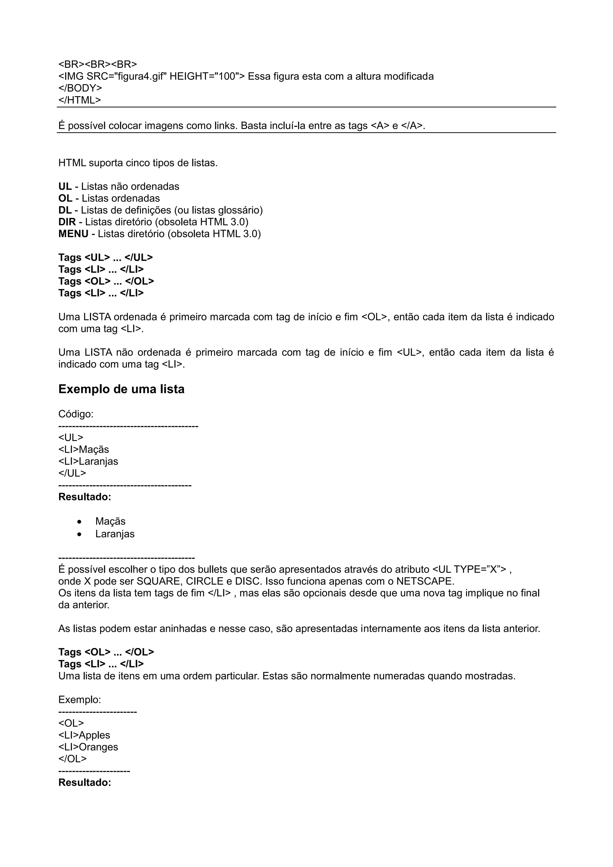 <BR><BR><BR>
<IMG SRC="figura4.gif" HEIGHT="100"> Essa figura esta com a altura modificada
</BODY>
</HTML>
É possível colocar imagens como links. Basta incluí-la entre as tags <A> e </A>.
HTML suporta cinco tipos de listas.
UL - Listas não ordenadas
OL - Listas ordenadas
DL - Listas de definições (ou listas glossário)
DIR - Listas diretório (obsoleta HTML 3.0)
MENU - Listas diretório (obsoleta HTML 3.0)
Tags <UL> ... </UL>
Tags <LI> ... </LI>
Tags <OL> ... </OL>
Tags <LI> ... </LI>
Uma LISTA ordenada é primeiro marcada com tag de início e fim <OL>, então cada item da lista é indicado
com uma tag <LI>.
Uma LISTA não ordenada é primeiro marcada com tag de início e fim <UL>, então cada item da lista é
indicado com uma tag <LI>.
Exemplo de uma lista
Código:
-----------------------------------------
<UL>
<LI>Maçãs
<LI>Laranjas
</UL>
---------------------------------------
Resultado:
Maçãs
Laranjas
----------------------------------------
É possível escolher o tipo dos bullets que serão apresentados através do atributo <UL TYPE=”X”> ,
onde X pode ser SQUARE, CIRCLE e DISC. Isso funciona apenas com o NETSCAPE.
Os itens da lista tem tags de fim </LI> , mas elas são opcionais desde que uma nova tag implique no final
da anterior.
As listas podem estar aninhadas e nesse caso, são apresentadas internamente aos itens da lista anterior.
Tags <OL> ... </OL>
Tags <LI> ... </LI>
Uma lista de itens em uma ordem particular. Estas são normalmente numeradas quando mostradas.
Exemplo:
-----------------------
<OL>
<LI>Apples
<LI>Oranges
</OL>
---------------------
Resultado:
 