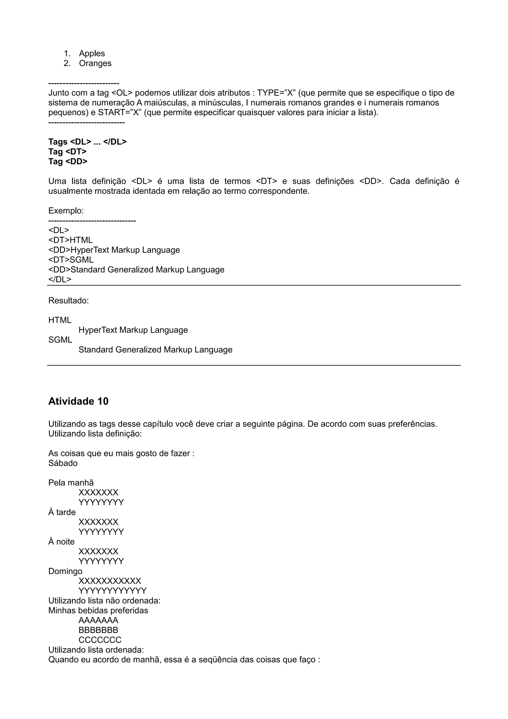 1. Apples
2. Oranges
-------------------------
Junto com a tag <OL> podemos utilizar dois atributos : TYPE=”X” (que permite que se especifique o tipo de
sistema de numeração A maiúsculas, a minúsculas, I numerais romanos grandes e i numerais romanos
pequenos) e START=”X” (que permite especificar quaisquer valores para iniciar a lista).
---------------------------
Tags <DL> ... </DL>
Tag <DT>
Tag <DD>
Uma lista definição <DL> é uma lista de termos <DT> e suas definições <DD>. Cada definição é
usualmente mostrada identada em relação ao termo correspondente.
Exemplo:
-------------------------------
<DL>
<DT>HTML
<DD>HyperText Markup Language
<DT>SGML
<DD>Standard Generalized Markup Language
</DL>
Resultado:
HTML
HyperText Markup Language
SGML
Standard Generalized Markup Language
Atividade 10
Utilizando as tags desse capítulo você deve criar a seguinte página. De acordo com suas preferências.
Utilizando lista definição:
As coisas que eu mais gosto de fazer :
Sábado
Pela manhã
XXXXXXX
YYYYYYYY
À tarde
XXXXXXX
YYYYYYYY
À noite
XXXXXXX
YYYYYYYY
Domingo
XXXXXXXXXXX
YYYYYYYYYYYY
Utilizando lista não ordenada:
Minhas bebidas preferidas
AAAAAAA
BBBBBBB
CCCCCCC
Utilizando lista ordenada:
Quando eu acordo de manhã, essa é a seqüência das coisas que faço :
 