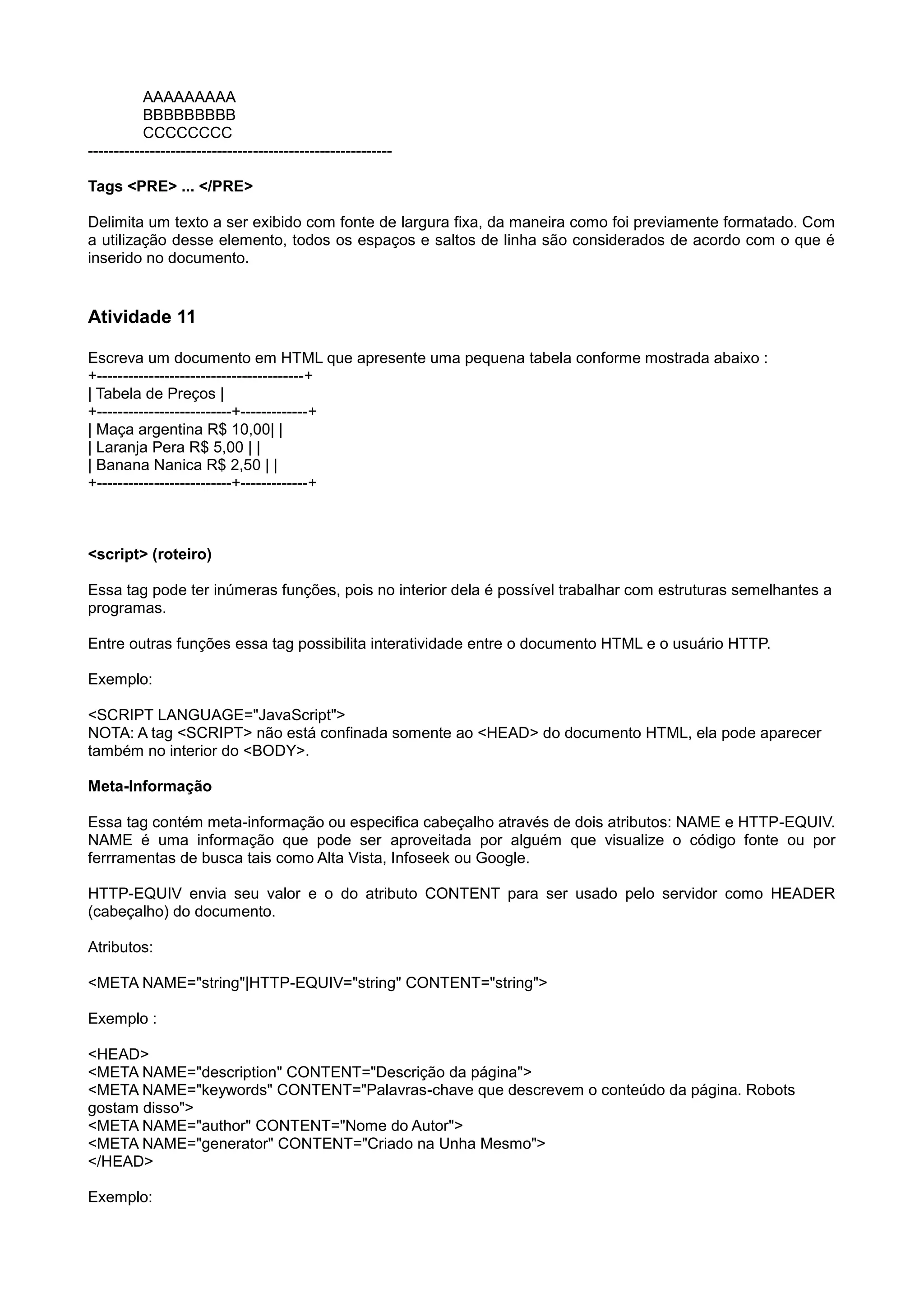 AAAAAAAAA
BBBBBBBBB
CCCCCCCC
-----------------------------------------------------------
Tags <PRE> ... </PRE>
Delimita um texto a ser exibido com fonte de largura fixa, da maneira como foi previamente formatado. Com
a utilização desse elemento, todos os espaços e saltos de linha são considerados de acordo com o que é
inserido no documento.
Atividade 11
Escreva um documento em HTML que apresente uma pequena tabela conforme mostrada abaixo :
+----------------------------------------+
| Tabela de Preços |
+--------------------------+-------------+
| Maça argentina R$ 10,00| |
| Laranja Pera R$ 5,00 | |
| Banana Nanica R$ 2,50 | |
+--------------------------+-------------+
<script> (roteiro)
Essa tag pode ter inúmeras funções, pois no interior dela é possível trabalhar com estruturas semelhantes a
programas.
Entre outras funções essa tag possibilita interatividade entre o documento HTML e o usuário HTTP.
Exemplo:
<SCRIPT LANGUAGE="JavaScript">
NOTA: A tag <SCRIPT> não está confinada somente ao <HEAD> do documento HTML, ela pode aparecer
também no interior do <BODY>.
Meta-Informação
Essa tag contém meta-informação ou especifica cabeçalho através de dois atributos: NAME e HTTP-EQUIV.
NAME é uma informação que pode ser aproveitada por alguém que visualize o código fonte ou por
ferrramentas de busca tais como Alta Vista, Infoseek ou Google.
HTTP-EQUIV envia seu valor e o do atributo CONTENT para ser usado pelo servidor como HEADER
(cabeçalho) do documento.
Atributos:
<META NAME="string"|HTTP-EQUIV="string" CONTENT="string">
Exemplo :
<HEAD>
<META NAME="description" CONTENT="Descrição da página">
<META NAME="keywords" CONTENT="Palavras-chave que descrevem o conteúdo da página. Robots
gostam disso">
<META NAME="author" CONTENT="Nome do Autor">
<META NAME="generator" CONTENT="Criado na Unha Mesmo">
</HEAD>
Exemplo:
 