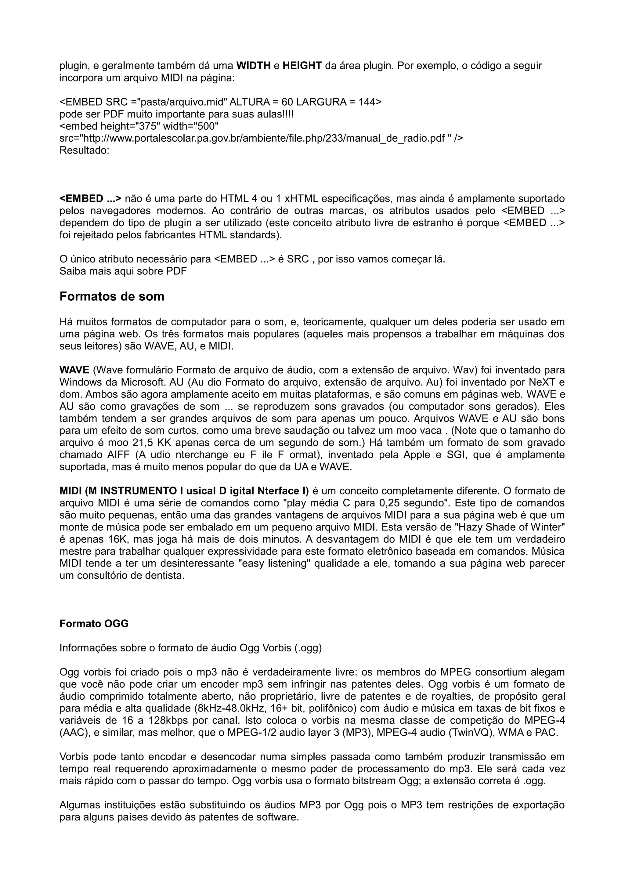 plugin, e geralmente também dá uma WIDTH e HEIGHT da área plugin. Por exemplo, o código a seguir
incorpora um arquivo MIDI na página:
<EMBED SRC ="pasta/arquivo.mid" ALTURA = 60 LARGURA = 144>
pode ser PDF muito importante para suas aulas!!!!
<embed height="375" width="500"
src="http://www.portalescolar.pa.gov.br/ambiente/file.php/233/manual_de_radio.pdf " />
Resultado:
<EMBED ...> não é uma parte do HTML 4 ou 1 xHTML especificações, mas ainda é amplamente suportado
pelos navegadores modernos. Ao contrário de outras marcas, os atributos usados pelo <EMBED ...>
dependem do tipo de plugin a ser utilizado (este conceito atributo livre de estranho é porque <EMBED ...>
foi rejeitado pelos fabricantes HTML standards).
O único atributo necessário para <EMBED ...> é SRC , por isso vamos começar lá.
Saiba mais aqui sobre PDF
Formatos de som
Há muitos formatos de computador para o som, e, teoricamente, qualquer um deles poderia ser usado em
uma página web. Os três formatos mais populares (aqueles mais propensos a trabalhar em máquinas dos
seus leitores) são WAVE, AU, e MIDI.
WAVE (Wave formulário Formato de arquivo de áudio, com a extensão de arquivo. Wav) foi inventado para
Windows da Microsoft. AU (Au dio Formato do arquivo, extensão de arquivo. Au) foi inventado por NeXT e
dom. Ambos são agora amplamente aceito em muitas plataformas, e são comuns em páginas web. WAVE e
AU são como gravações de som ... se reproduzem sons gravados (ou computador sons gerados). Eles
também tendem a ser grandes arquivos de som para apenas um pouco. Arquivos WAVE e AU são bons
para um efeito de som curtos, como uma breve saudação ou talvez um moo vaca . (Note que o tamanho do
arquivo é moo 21,5 KK apenas cerca de um segundo de som.) Há também um formato de som gravado
chamado AIFF (A udio nterchange eu F ile F ormat), inventado pela Apple e SGI, que é amplamente
suportada, mas é muito menos popular do que da UA e WAVE.
MIDI (M INSTRUMENTO I usical D igital Nterface I) é um conceito completamente diferente. O formato de
arquivo MIDI é uma série de comandos como "play média C para 0,25 segundo". Este tipo de comandos
são muito pequenas, então uma das grandes vantagens de arquivos MIDI para a sua página web é que um
monte de música pode ser embalado em um pequeno arquivo MIDI. Esta versão de "Hazy Shade of Winter"
é apenas 16K, mas joga há mais de dois minutos. A desvantagem do MIDI é que ele tem um verdadeiro
mestre para trabalhar qualquer expressividade para este formato eletrônico baseada em comandos. Música
MIDI tende a ter um desinteressante "easy listening" qualidade a ele, tornando a sua página web parecer
um consultório de dentista.
Formato OGG
Informações sobre o formato de áudio Ogg Vorbis (.ogg)
Ogg vorbis foi criado pois o mp3 não é verdadeiramente livre: os membros do MPEG consortium alegam
que você não pode criar um encoder mp3 sem infringir nas patentes deles. Ogg vorbis é um formato de
áudio comprimido totalmente aberto, não proprietário, livre de patentes e de royalties, de propósito geral
para média e alta qualidade (8kHz-48.0kHz, 16+ bit, polifônico) com áudio e música em taxas de bit fixos e
variáveis de 16 a 128kbps por canal. Isto coloca o vorbis na mesma classe de competição do MPEG-4
(AAC), e similar, mas melhor, que o MPEG-1/2 audio layer 3 (MP3), MPEG-4 audio (TwinVQ), WMA e PAC.
Vorbis pode tanto encodar e desencodar numa simples passada como também produzir transmissão em
tempo real requerendo aproximadamente o mesmo poder de processamento do mp3. Ele será cada vez
mais rápido com o passar do tempo. Ogg vorbis usa o formato bitstream Ogg; a extensão correta é .ogg.
Algumas instituições estão substituindo os áudios MP3 por Ogg pois o MP3 tem restrições de exportação
para alguns países devido às patentes de software.
 