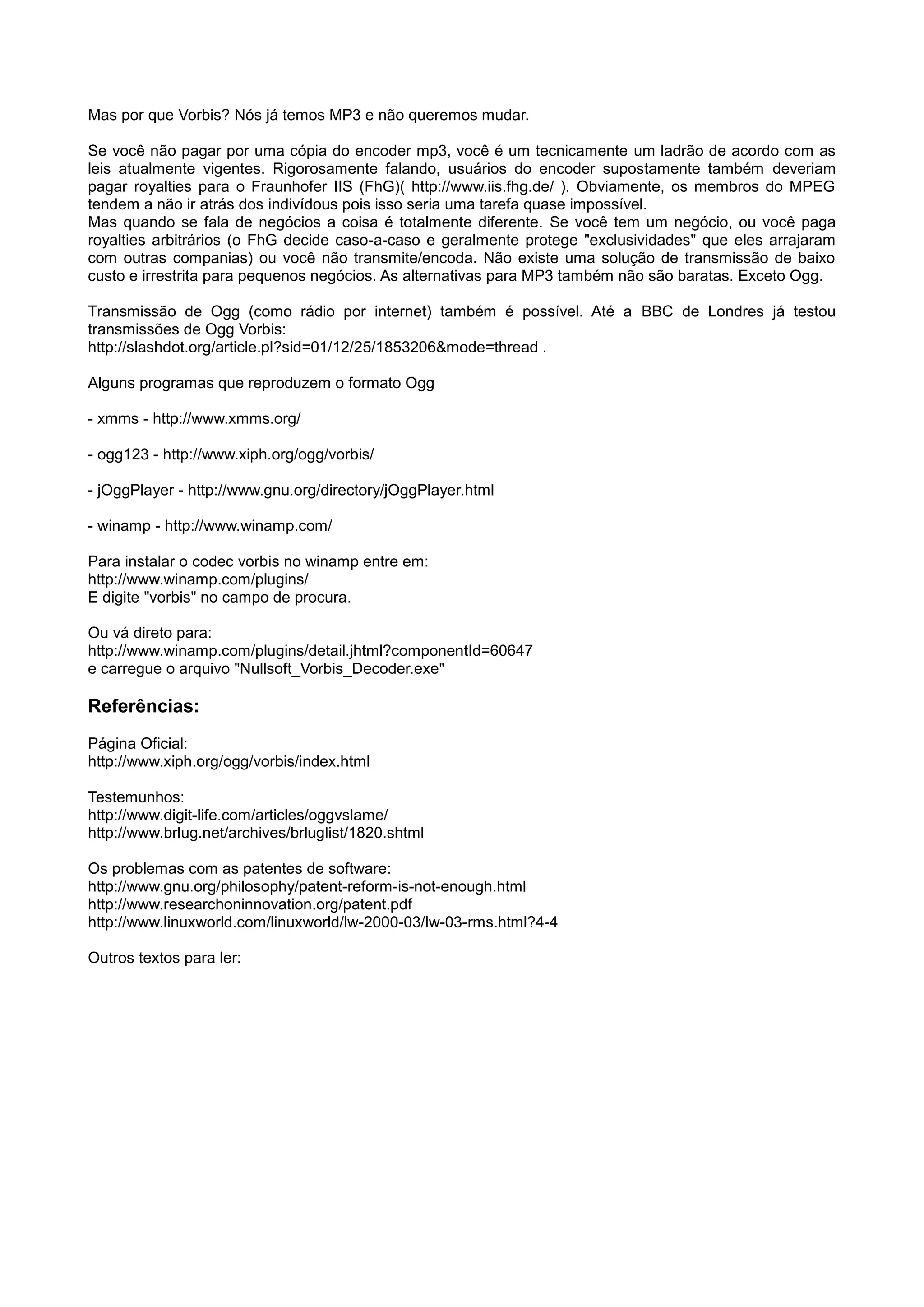Mas por que Vorbis? Nós já temos MP3 e não queremos mudar.
Se você não pagar por uma cópia do encoder mp3, você é um tecnicamente um ladrão de acordo com as
leis atualmente vigentes. Rigorosamente falando, usuários do encoder supostamente também deveriam
pagar royalties para o Fraunhofer IIS (FhG)( http://www.iis.fhg.de/ ). Obviamente, os membros do MPEG
tendem a não ir atrás dos indivídous pois isso seria uma tarefa quase impossível.
Mas quando se fala de negócios a coisa é totalmente diferente. Se você tem um negócio, ou você paga
royalties arbitrários (o FhG decide caso-a-caso e geralmente protege "exclusividades" que eles arrajaram
com outras companias) ou você não transmite/encoda. Não existe uma solução de transmissão de baixo
custo e irrestrita para pequenos negócios. As alternativas para MP3 também não são baratas. Exceto Ogg.
Transmissão de Ogg (como rádio por internet) também é possível. Até a BBC de Londres já testou
transmissões de Ogg Vorbis:
http://slashdot.org/article.pl?sid=01/12/25/1853206&mode=thread .
Alguns programas que reproduzem o formato Ogg
- xmms - http://www.xmms.org/
- ogg123 - http://www.xiph.org/ogg/vorbis/
- jOggPlayer - http://www.gnu.org/directory/jOggPlayer.html
- winamp - http://www.winamp.com/
Para instalar o codec vorbis no winamp entre em:
http://www.winamp.com/plugins/
E digite "vorbis" no campo de procura.
Ou vá direto para:
http://www.winamp.com/plugins/detail.jhtml?componentId=60647
e carregue o arquivo "Nullsoft_Vorbis_Decoder.exe"
Referências:
Página Oficial:
http://www.xiph.org/ogg/vorbis/index.html
Testemunhos:
http://www.digit-life.com/articles/oggvslame/
http://www.brlug.net/archives/brluglist/1820.shtml
Os problemas com as patentes de software:
http://www.gnu.org/philosophy/patent-reform-is-not-enough.html
http://www.researchoninnovation.org/patent.pdf
http://www.linuxworld.com/linuxworld/lw-2000-03/lw-03-rms.html?4-4
Outros textos para ler:
 