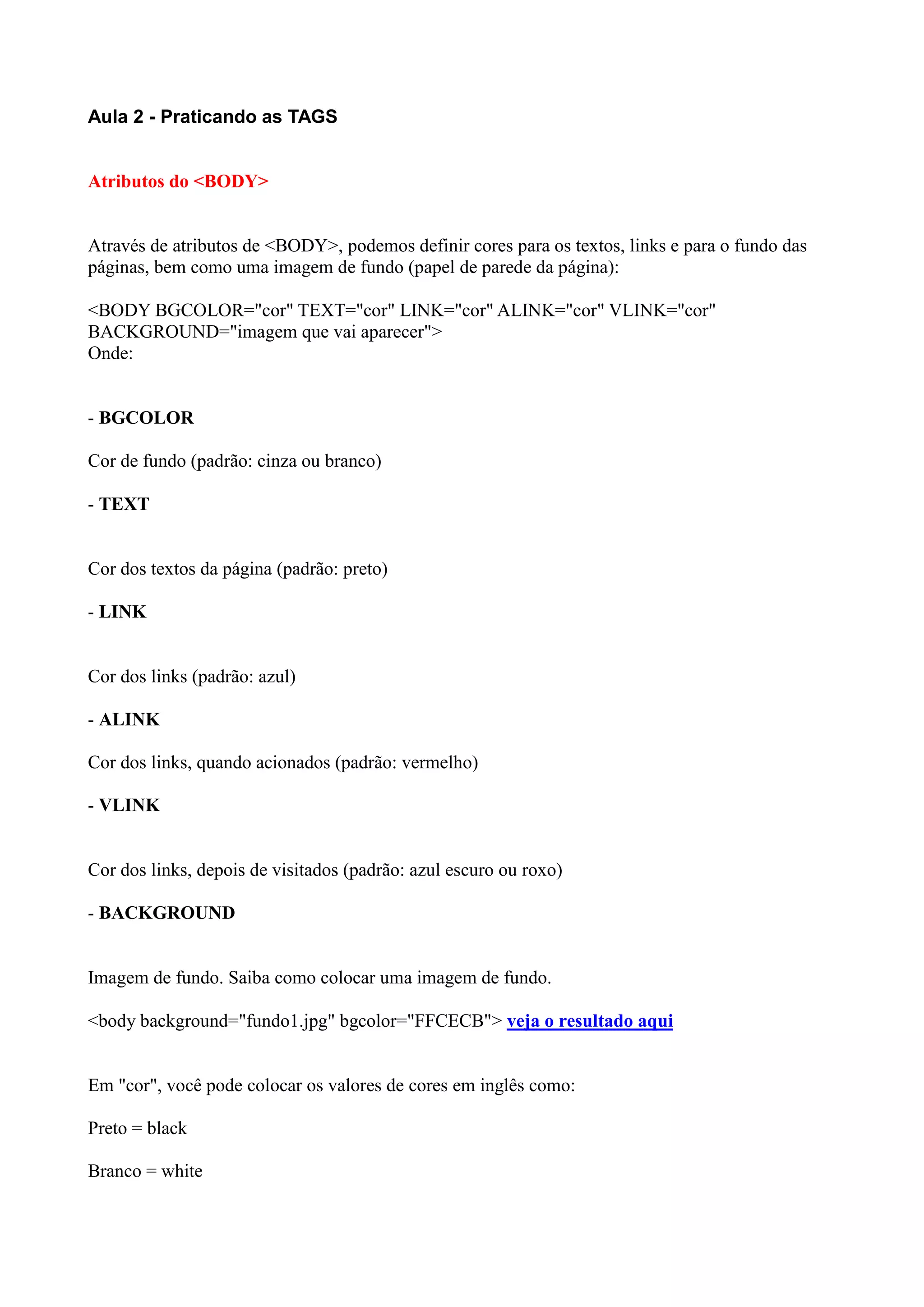 Aula 2 - Praticando as TAGS
Atributos do <BODY>
Através de atributos de <BODY>, podemos definir cores para os textos, links e para o fundo das
páginas, bem como uma imagem de fundo (papel de parede da página):
<BODY BGCOLOR="cor" TEXT="cor" LINK="cor" ALINK="cor" VLINK="cor"
BACKGROUND="imagem que vai aparecer">
Onde:
- BGCOLOR
Cor de fundo (padrão: cinza ou branco)
- TEXT
Cor dos textos da página (padrão: preto)
- LINK
Cor dos links (padrão: azul)
- ALINK
Cor dos links, quando acionados (padrão: vermelho)
- VLINK
Cor dos links, depois de visitados (padrão: azul escuro ou roxo)
- BACKGROUND
Imagem de fundo. Saiba como colocar uma imagem de fundo.
<body background="fundo1.jpg" bgcolor="FFCECB"> veja o resultado aqui
Em "cor", você pode colocar os valores de cores em inglês como:
Preto = black
Branco = white
 