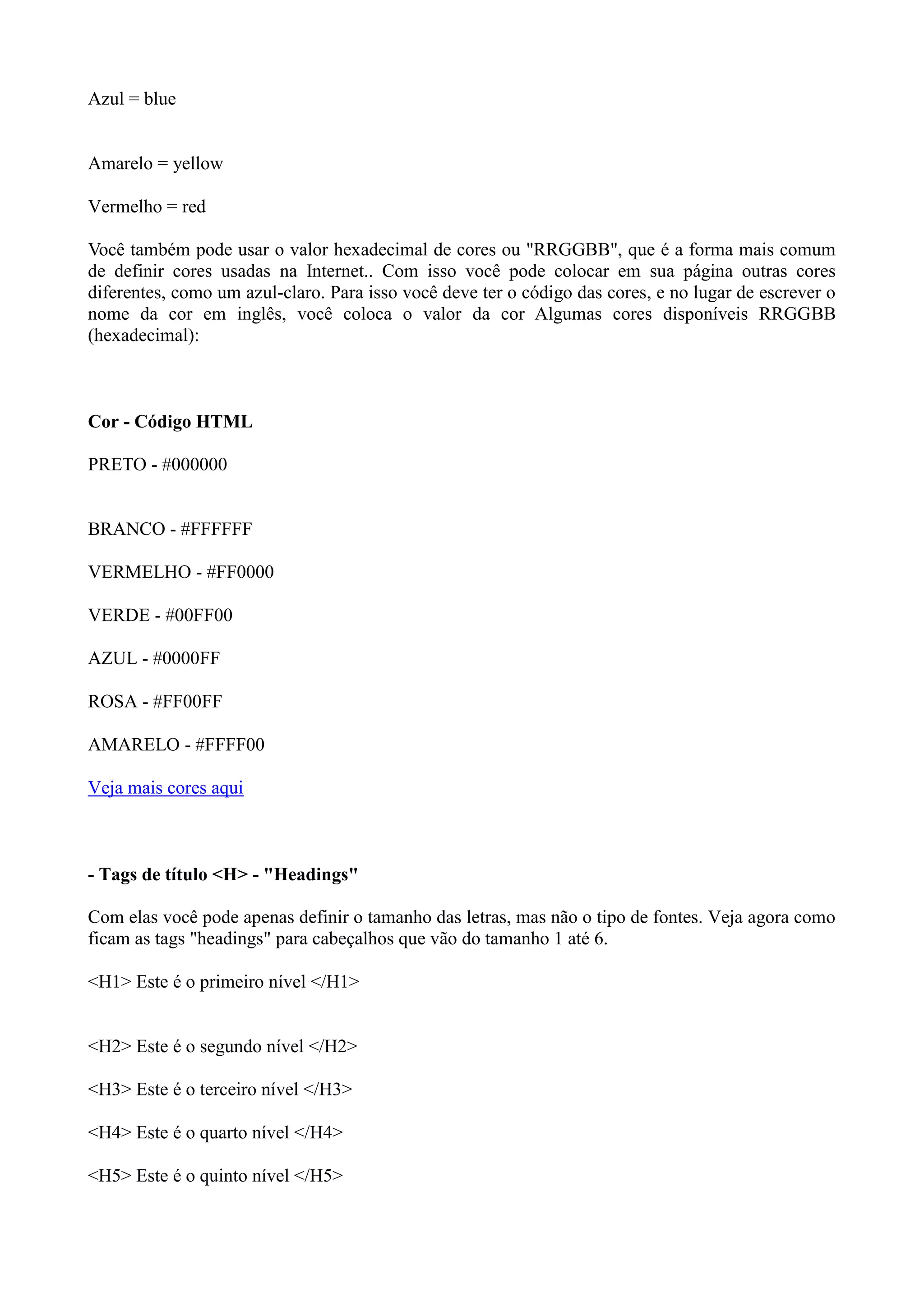 Azul = blue
Amarelo = yellow
Vermelho = red
Você também pode usar o valor hexadecimal de cores ou "RRGGBB", que é a forma mais comum
de definir cores usadas na Internet.. Com isso você pode colocar em sua página outras cores
diferentes, como um azul-claro. Para isso você deve ter o código das cores, e no lugar de escrever o
nome da cor em inglês, você coloca o valor da cor Algumas cores disponíveis RRGGBB
(hexadecimal):
Cor - Código HTML
PRETO - #000000
BRANCO - #FFFFFF
VERMELHO - #FF0000
VERDE - #00FF00
AZUL - #0000FF
ROSA - #FF00FF
AMARELO - #FFFF00
Veja mais cores aqui
- Tags de título <H> - "Headings"
Com elas você pode apenas definir o tamanho das letras, mas não o tipo de fontes. Veja agora como
ficam as tags "headings" para cabeçalhos que vão do tamanho 1 até 6.
<H1> Este é o primeiro nível </H1>
<H2> Este é o segundo nível </H2>
<H3> Este é o terceiro nível </H3>
<H4> Este é o quarto nível </H4>
<H5> Este é o quinto nível </H5>
 
