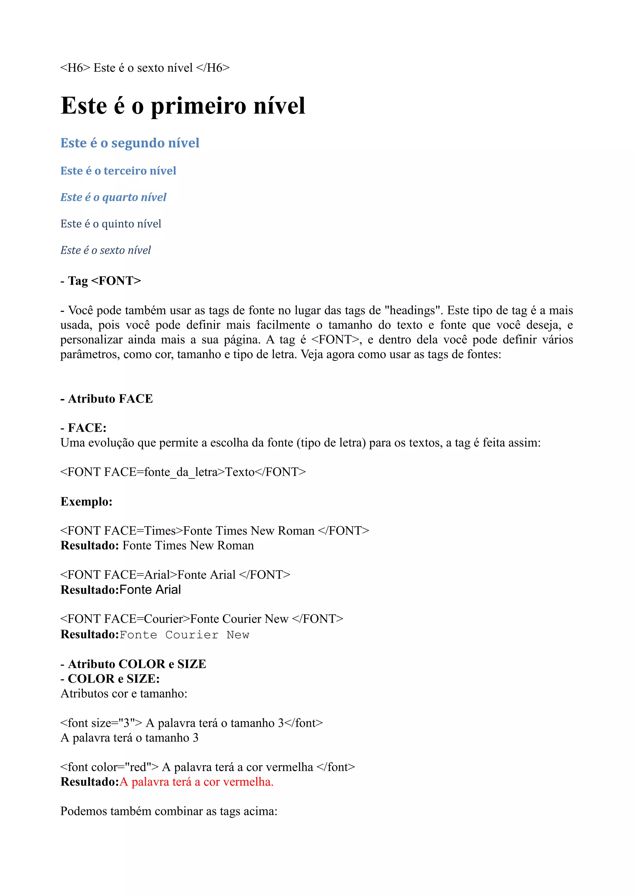 <H6> Este é o sexto nível </H6>
Este é o primeiro nível
Este é o segundo nível
Este é o terceiro nível
Este é o quarto nível
Este é o quinto nível
Este é o sexto nível
- Tag <FONT>
- Você pode também usar as tags de fonte no lugar das tags de "headings". Este tipo de tag é a mais
usada, pois você pode definir mais facilmente o tamanho do texto e fonte que você deseja, e
personalizar ainda mais a sua página. A tag é <FONT>, e dentro dela você pode definir vários
parâmetros, como cor, tamanho e tipo de letra. Veja agora como usar as tags de fontes:
- Atributo FACE
- FACE:
Uma evolução que permite a escolha da fonte (tipo de letra) para os textos, a tag é feita assim:
<FONT FACE=fonte_da_letra>Texto</FONT>
Exemplo:
<FONT FACE=Times>Fonte Times New Roman </FONT>
Resultado: Fonte Times New Roman
<FONT FACE=Arial>Fonte Arial </FONT>
Resultado:Fonte Arial
<FONT FACE=Courier>Fonte Courier New </FONT>
Resultado:Fonte Courier New
- Atributo COLOR e SIZE
- COLOR e SIZE:
Atributos cor e tamanho:
<font size="3"> A palavra terá o tamanho 3</font>
A palavra terá o tamanho 3
<font color="red"> A palavra terá a cor vermelha </font>
Resultado:A palavra terá a cor vermelha.
Podemos também combinar as tags acima:
 
