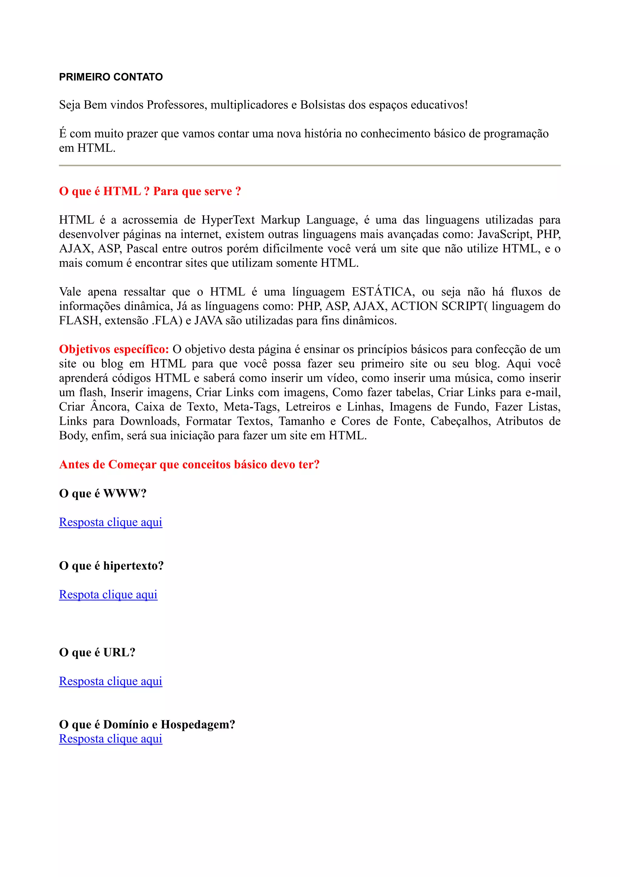 PRIMEIRO CONTATO
Seja Bem vindos Professores, multiplicadores e Bolsistas dos espaços educativos!
É com muito prazer que vamos contar uma nova história no conhecimento básico de programação
em HTML.
O que é HTML ? Para que serve ?
HTML é a acrossemia de HyperText Markup Language, é uma das linguagens utilizadas para
desenvolver páginas na internet, existem outras linguagens mais avançadas como: JavaScript, PHP,
AJAX, ASP, Pascal entre outros porém dificilmente você verá um site que não utilize HTML, e o
mais comum é encontrar sites que utilizam somente HTML.
Vale apena ressaltar que o HTML é uma línguagem ESTÁTICA, ou seja não há fluxos de
informações dinâmica, Já as línguagens como: PHP, ASP, AJAX, ACTION SCRIPT( linguagem do
FLASH, extensão .FLA) e JAVA são utilizadas para fins dinâmicos.
Objetivos específico: O objetivo desta página é ensinar os princípios básicos para confecção de um
site ou blog em HTML para que você possa fazer seu primeiro site ou seu blog. Aqui você
aprenderá códigos HTML e saberá como inserir um vídeo, como inserir uma música, como inserir
um flash, Inserir imagens, Criar Links com imagens, Como fazer tabelas, Criar Links para e-mail,
Criar Âncora, Caixa de Texto, Meta-Tags, Letreiros e Linhas, Imagens de Fundo, Fazer Listas,
Links para Downloads, Formatar Textos, Tamanho e Cores de Fonte, Cabeçalhos, Atributos de
Body, enfim, será sua iniciação para fazer um site em HTML.
Antes de Começar que conceitos básico devo ter?
O que é WWW?
Resposta clique aqui
O que é hipertexto?
Respota clique aqui
O que é URL?
Resposta clique aqui
O que é Domínio e Hospedagem?
Resposta clique aqui
 
