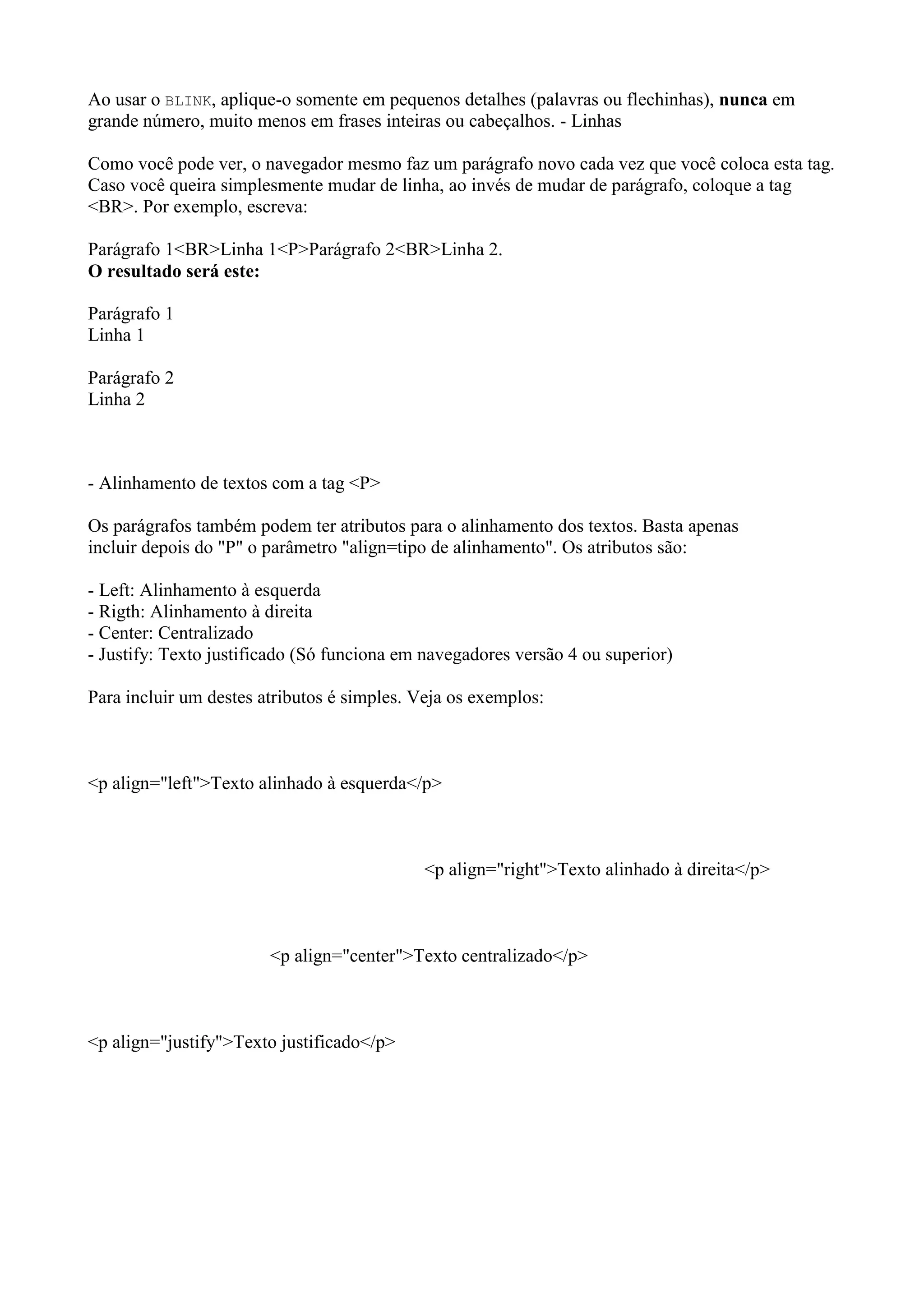 Ao usar o BLINK, aplique-o somente em pequenos detalhes (palavras ou flechinhas), nunca em
grande número, muito menos em frases inteiras ou cabeçalhos. - Linhas
Como você pode ver, o navegador mesmo faz um parágrafo novo cada vez que você coloca esta tag.
Caso você queira simplesmente mudar de linha, ao invés de mudar de parágrafo, coloque a tag
<BR>. Por exemplo, escreva:
Parágrafo 1<BR>Linha 1<P>Parágrafo 2<BR>Linha 2.
O resultado será este:
Parágrafo 1
Linha 1
Parágrafo 2
Linha 2
- Alinhamento de textos com a tag <P>
Os parágrafos também podem ter atributos para o alinhamento dos textos. Basta apenas
incluir depois do "P" o parâmetro "align=tipo de alinhamento". Os atributos são:
- Left: Alinhamento à esquerda
- Rigth: Alinhamento à direita
- Center: Centralizado
- Justify: Texto justificado (Só funciona em navegadores versão 4 ou superior)
Para incluir um destes atributos é simples. Veja os exemplos:
<p align="left">Texto alinhado à esquerda</p>
<p align="right">Texto alinhado à direita</p>
<p align="center">Texto centralizado</p>
<p align="justify">Texto justificado</p>
 