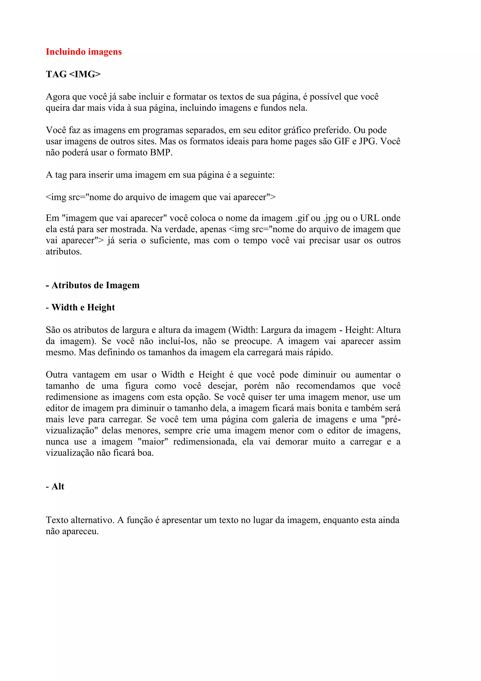 Incluindo imagens
TAG <IMG>
Agora que você já sabe incluir e formatar os textos de sua página, é possível que você
queira dar mais vida à sua página, incluindo imagens e fundos nela.
Você faz as imagens em programas separados, em seu editor gráfico preferido. Ou pode
usar imagens de outros sites. Mas os formatos ideais para home pages são GIF e JPG. Você
não poderá usar o formato BMP.
A tag para inserir uma imagem em sua página é a seguinte:
<img src="nome do arquivo de imagem que vai aparecer">
Em "imagem que vai aparecer" você coloca o nome da imagem .gif ou .jpg ou o URL onde
ela está para ser mostrada. Na verdade, apenas <img src="nome do arquivo de imagem que
vai aparecer"> já seria o suficiente, mas com o tempo você vai precisar usar os outros
atributos.
- Atributos de Imagem
- Width e Height
São os atributos de largura e altura da imagem (Width: Largura da imagem - Height: Altura
da imagem). Se você não incluí-los, não se preocupe. A imagem vai aparecer assim
mesmo. Mas definindo os tamanhos da imagem ela carregará mais rápido.
Outra vantagem em usar o Width e Height é que você pode diminuir ou aumentar o
tamanho de uma figura como você desejar, porém não recomendamos que você
redimensione as imagens com esta opção. Se você quiser ter uma imagem menor, use um
editor de imagem pra diminuir o tamanho dela, a imagem ficará mais bonita e também será
mais leve para carregar. Se você tem uma página com galeria de imagens e uma "pré-
vizualização" delas menores, sempre crie uma imagem menor com o editor de imagens,
nunca use a imagem "maior" redimensionada, ela vai demorar muito a carregar e a
vizualização não ficará boa.
- Alt
Texto alternativo. A função é apresentar um texto no lugar da imagem, enquanto esta ainda
não apareceu.
 