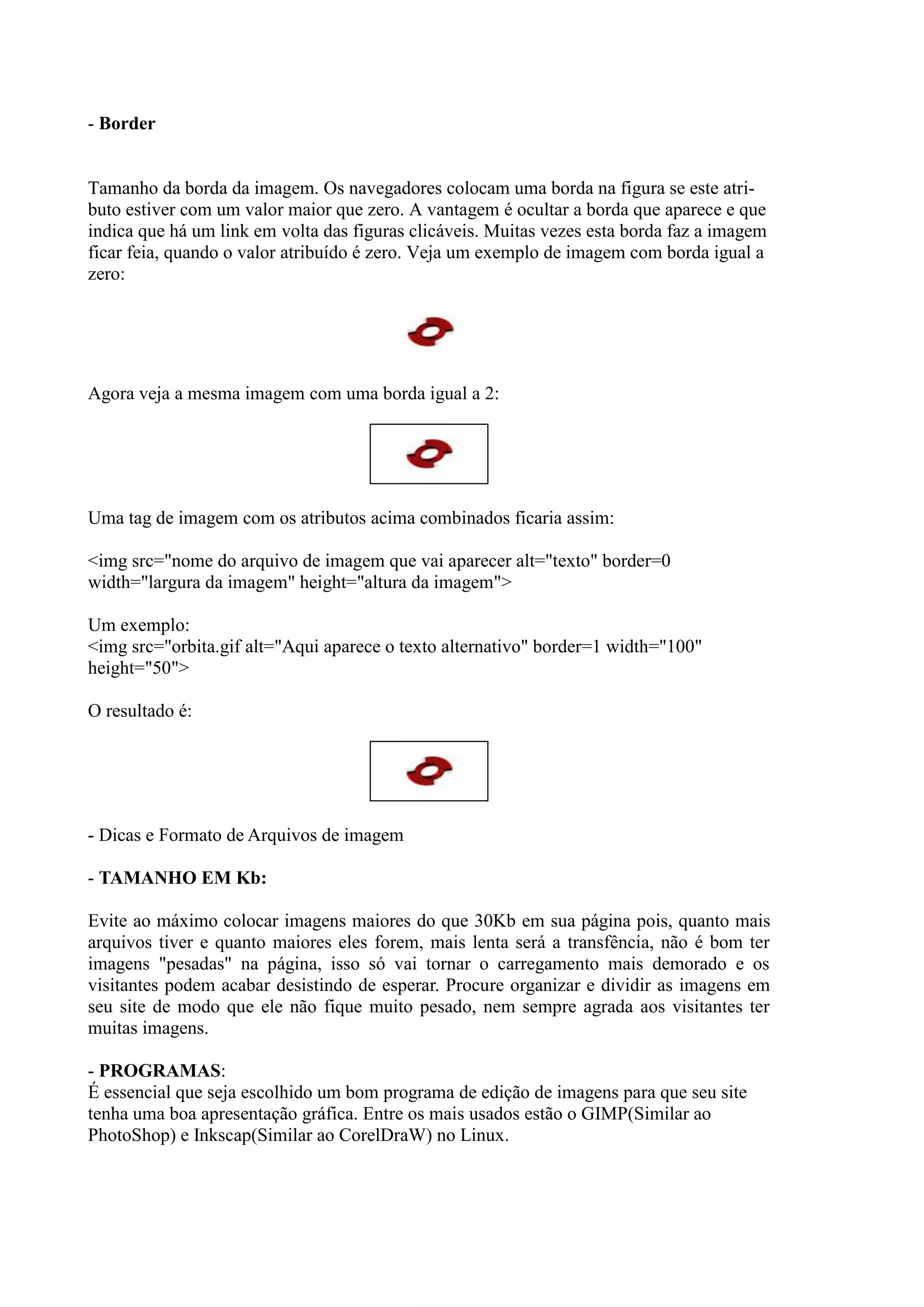 - Border
Tamanho da borda da imagem. Os navegadores colocam uma borda na figura se este atri-
buto estiver com um valor maior que zero. A vantagem é ocultar a borda que aparece e que
indica que há um link em volta das figuras clicáveis. Muitas vezes esta borda faz a imagem
ficar feia, quando o valor atribuído é zero. Veja um exemplo de imagem com borda igual a
zero:
Agora veja a mesma imagem com uma borda igual a 2:
Uma tag de imagem com os atributos acima combinados ficaria assim:
<img src="nome do arquivo de imagem que vai aparecer alt="texto" border=0
width="largura da imagem" height="altura da imagem">
Um exemplo:
<img src="orbita.gif alt="Aqui aparece o texto alternativo" border=1 width="100"
height="50">
O resultado é:
- Dicas e Formato de Arquivos de imagem
- TAMANHO EM Kb:
Evite ao máximo colocar imagens maiores do que 30Kb em sua página pois, quanto mais
arquivos tiver e quanto maiores eles forem, mais lenta será a transfência, não é bom ter
imagens "pesadas" na página, isso só vai tornar o carregamento mais demorado e os
visitantes podem acabar desistindo de esperar. Procure organizar e dividir as imagens em
seu site de modo que ele não fique muito pesado, nem sempre agrada aos visitantes ter
muitas imagens.
- PROGRAMAS:
É essencial que seja escolhido um bom programa de edição de imagens para que seu site
tenha uma boa apresentação gráfica. Entre os mais usados estão o GIMP(Similar ao
PhotoShop) e Inkscap(Similar ao CorelDraW) no Linux.
 