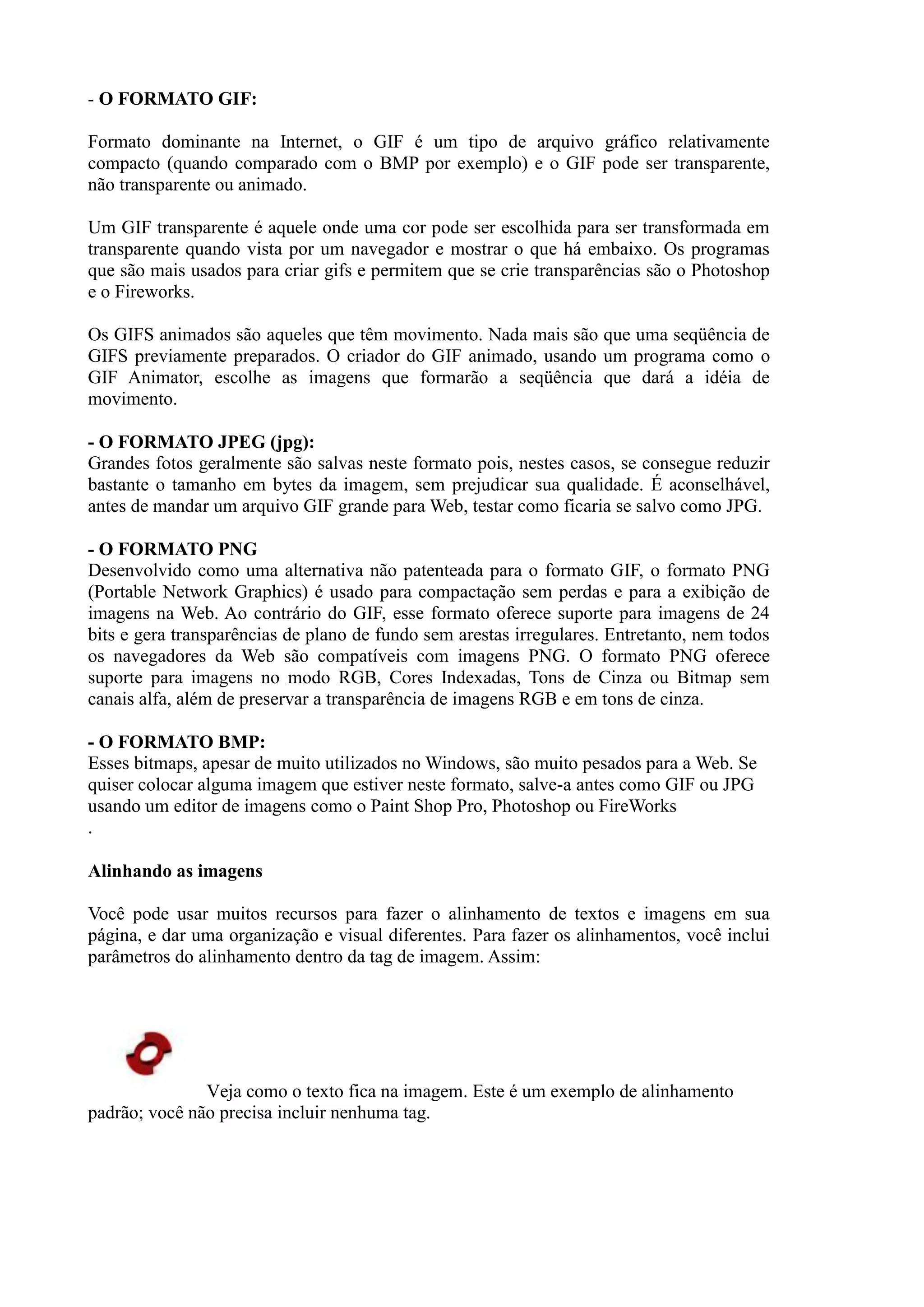 - O FORMATO GIF:
Formato dominante na Internet, o GIF é um tipo de arquivo gráfico relativamente
compacto (quando comparado com o BMP por exemplo) e o GIF pode ser transparente,
não transparente ou animado.
Um GIF transparente é aquele onde uma cor pode ser escolhida para ser transformada em
transparente quando vista por um navegador e mostrar o que há embaixo. Os programas
que são mais usados para criar gifs e permitem que se crie transparências são o Photoshop
e o Fireworks.
Os GIFS animados são aqueles que têm movimento. Nada mais são que uma seqüência de
GIFS previamente preparados. O criador do GIF animado, usando um programa como o
GIF Animator, escolhe as imagens que formarão a seqüência que dará a idéia de
movimento.
- O FORMATO JPEG (jpg):
Grandes fotos geralmente são salvas neste formato pois, nestes casos, se consegue reduzir
bastante o tamanho em bytes da imagem, sem prejudicar sua qualidade. É aconselhável,
antes de mandar um arquivo GIF grande para Web, testar como ficaria se salvo como JPG.
- O FORMATO PNG
Desenvolvido como uma alternativa não patenteada para o formato GIF, o formato PNG
(Portable Network Graphics) é usado para compactação sem perdas e para a exibição de
imagens na Web. Ao contrário do GIF, esse formato oferece suporte para imagens de 24
bits e gera transparências de plano de fundo sem arestas irregulares. Entretanto, nem todos
os navegadores da Web são compatíveis com imagens PNG. O formato PNG oferece
suporte para imagens no modo RGB, Cores Indexadas, Tons de Cinza ou Bitmap sem
canais alfa, além de preservar a transparência de imagens RGB e em tons de cinza.
- O FORMATO BMP:
Esses bitmaps, apesar de muito utilizados no Windows, são muito pesados para a Web. Se
quiser colocar alguma imagem que estiver neste formato, salve-a antes como GIF ou JPG
usando um editor de imagens como o Paint Shop Pro, Photoshop ou FireWorks
.
Alinhando as imagens
Você pode usar muitos recursos para fazer o alinhamento de textos e imagens em sua
página, e dar uma organização e visual diferentes. Para fazer os alinhamentos, você inclui
parâmetros do alinhamento dentro da tag de imagem. Assim:
Veja como o texto fica na imagem. Este é um exemplo de alinhamento
padrão; você não precisa incluir nenhuma tag.
 