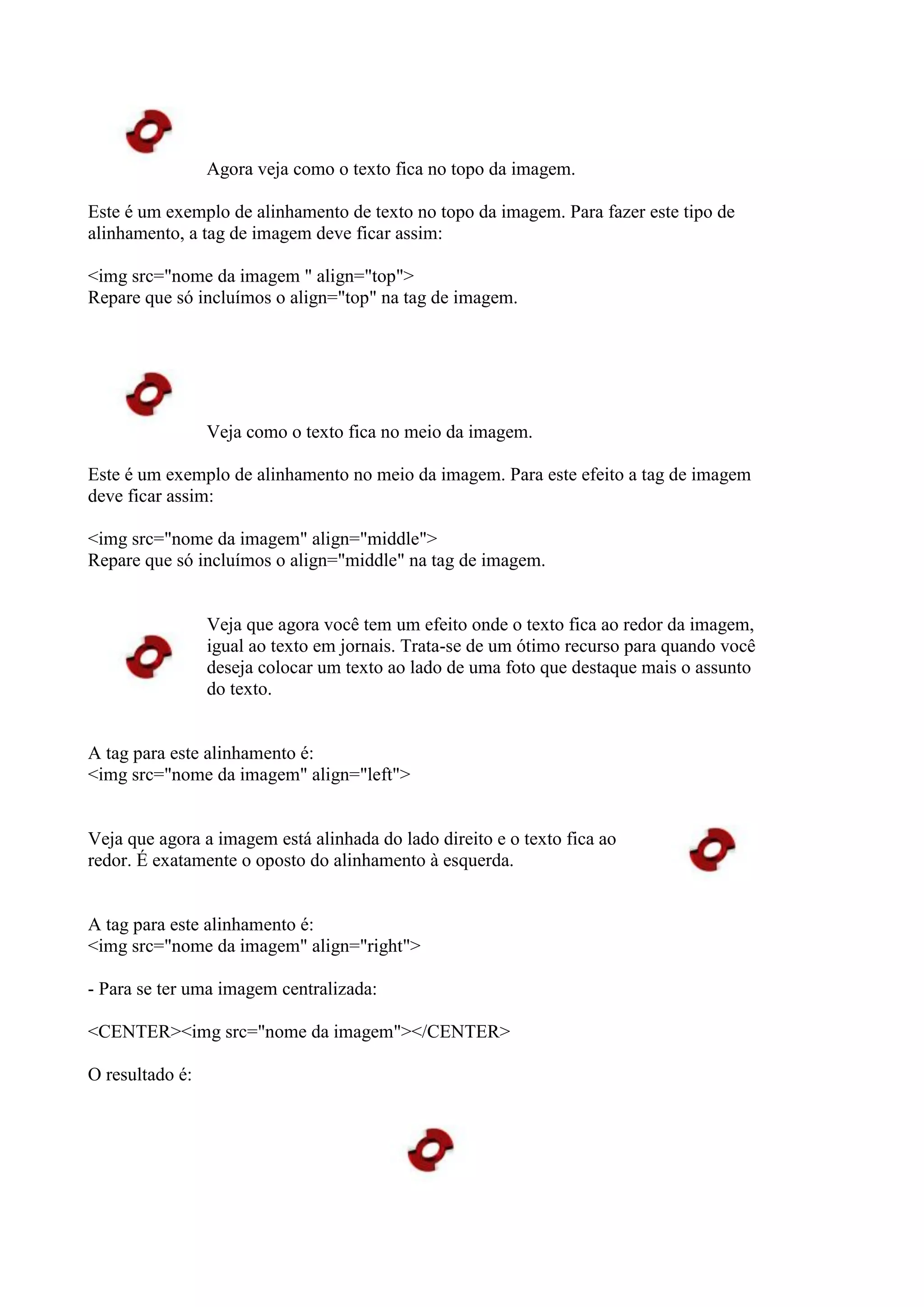 Agora veja como o texto fica no topo da imagem.
Este é um exemplo de alinhamento de texto no topo da imagem. Para fazer este tipo de
alinhamento, a tag de imagem deve ficar assim:
<img src="nome da imagem " align="top">
Repare que só incluímos o align="top" na tag de imagem.
Veja como o texto fica no meio da imagem.
Este é um exemplo de alinhamento no meio da imagem. Para este efeito a tag de imagem
deve ficar assim:
<img src="nome da imagem" align="middle">
Repare que só incluímos o align="middle" na tag de imagem.
Veja que agora você tem um efeito onde o texto fica ao redor da imagem,
igual ao texto em jornais. Trata-se de um ótimo recurso para quando você
deseja colocar um texto ao lado de uma foto que destaque mais o assunto
do texto.
A tag para este alinhamento é:
<img src="nome da imagem" align="left">
Veja que agora a imagem está alinhada do lado direito e o texto fica ao
redor. É exatamente o oposto do alinhamento à esquerda.
A tag para este alinhamento é:
<img src="nome da imagem" align="right">
- Para se ter uma imagem centralizada:
<CENTER><img src="nome da imagem"></CENTER>
O resultado é:
 