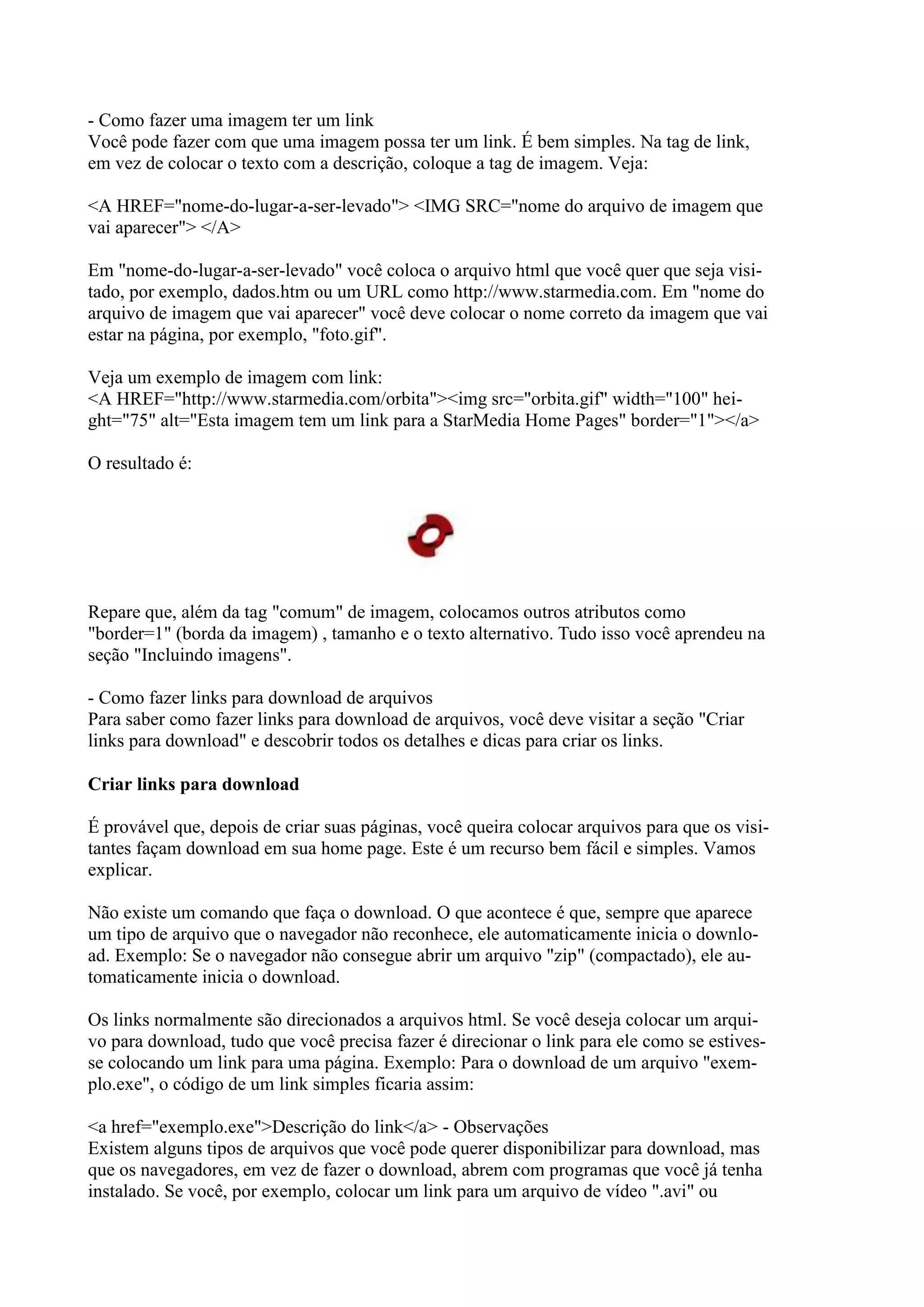 - Como fazer uma imagem ter um link
Você pode fazer com que uma imagem possa ter um link. É bem simples. Na tag de link,
em vez de colocar o texto com a descrição, coloque a tag de imagem. Veja:
<A HREF="nome-do-lugar-a-ser-levado"> <IMG SRC="nome do arquivo de imagem que
vai aparecer"> </A>
Em "nome-do-lugar-a-ser-levado" você coloca o arquivo html que você quer que seja visi-
tado, por exemplo, dados.htm ou um URL como http://www.starmedia.com. Em "nome do
arquivo de imagem que vai aparecer" você deve colocar o nome correto da imagem que vai
estar na página, por exemplo, "foto.gif".
Veja um exemplo de imagem com link:
<A HREF="http://www.starmedia.com/orbita"><img src="orbita.gif" width="100" hei-
ght="75" alt="Esta imagem tem um link para a StarMedia Home Pages" border="1"></a>
O resultado é:
Repare que, além da tag "comum" de imagem, colocamos outros atributos como
"border=1" (borda da imagem) , tamanho e o texto alternativo. Tudo isso você aprendeu na
seção "Incluindo imagens".
- Como fazer links para download de arquivos
Para saber como fazer links para download de arquivos, você deve visitar a seção "Criar
links para download" e descobrir todos os detalhes e dicas para criar os links.
Criar links para download
É provável que, depois de criar suas páginas, você queira colocar arquivos para que os visi-
tantes façam download em sua home page. Este é um recurso bem fácil e simples. Vamos
explicar.
Não existe um comando que faça o download. O que acontece é que, sempre que aparece
um tipo de arquivo que o navegador não reconhece, ele automaticamente inicia o downlo-
ad. Exemplo: Se o navegador não consegue abrir um arquivo "zip" (compactado), ele au-
tomaticamente inicia o download.
Os links normalmente são direcionados a arquivos html. Se você deseja colocar um arqui-
vo para download, tudo que você precisa fazer é direcionar o link para ele como se estives-
se colocando um link para uma página. Exemplo: Para o download de um arquivo "exem-
plo.exe", o código de um link simples ficaria assim:
<a href="exemplo.exe">Descrição do link</a> - Observações
Existem alguns tipos de arquivos que você pode querer disponibilizar para download, mas
que os navegadores, em vez de fazer o download, abrem com programas que você já tenha
instalado. Se você, por exemplo, colocar um link para um arquivo de vídeo ".avi" ou
 