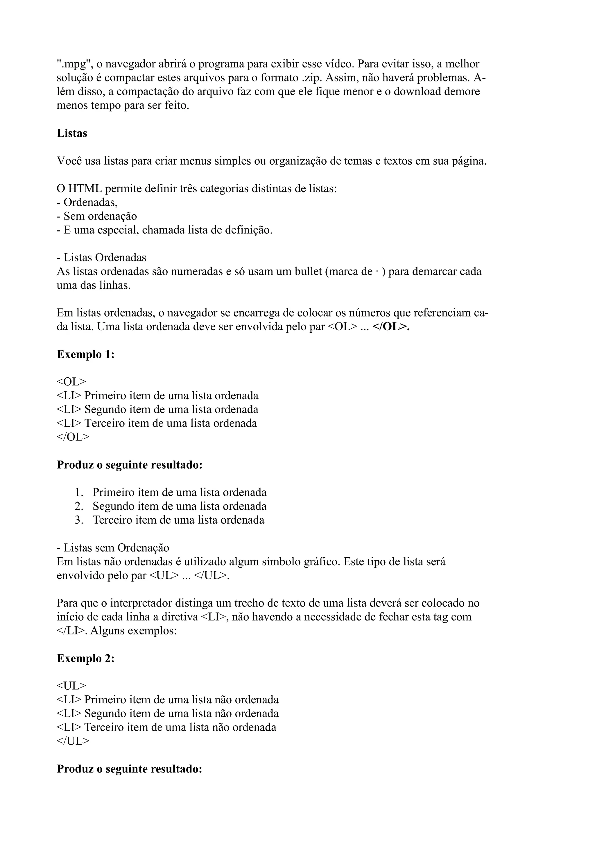 ".mpg", o navegador abrirá o programa para exibir esse vídeo. Para evitar isso, a melhor
solução é compactar estes arquivos para o formato .zip. Assim, não haverá problemas. A-
lém disso, a compactação do arquivo faz com que ele fique menor e o download demore
menos tempo para ser feito.
Listas
Você usa listas para criar menus simples ou organização de temas e textos em sua página.
O HTML permite definir três categorias distintas de listas:
- Ordenadas,
- Sem ordenação
- E uma especial, chamada lista de definição.
- Listas Ordenadas
As listas ordenadas são numeradas e só usam um bullet (marca de · ) para demarcar cada
uma das linhas.
Em listas ordenadas, o navegador se encarrega de colocar os números que referenciam ca-
da lista. Uma lista ordenada deve ser envolvida pelo par <OL> ... </OL>.
Exemplo 1:
<OL>
<LI> Primeiro item de uma lista ordenada
<LI> Segundo item de uma lista ordenada
<LI> Terceiro item de uma lista ordenada
</OL>
Produz o seguinte resultado:
1. Primeiro item de uma lista ordenada
2. Segundo item de uma lista ordenada
3. Terceiro item de uma lista ordenada
- Listas sem Ordenação
Em listas não ordenadas é utilizado algum símbolo gráfico. Este tipo de lista será
envolvido pelo par <UL> ... </UL>.
Para que o interpretador distinga um trecho de texto de uma lista deverá ser colocado no
início de cada linha a diretiva <LI>, não havendo a necessidade de fechar esta tag com
</LI>. Alguns exemplos:
Exemplo 2:
<UL>
<LI> Primeiro item de uma lista não ordenada
<LI> Segundo item de uma lista não ordenada
<LI> Terceiro item de uma lista não ordenada
</UL>
Produz o seguinte resultado:
 