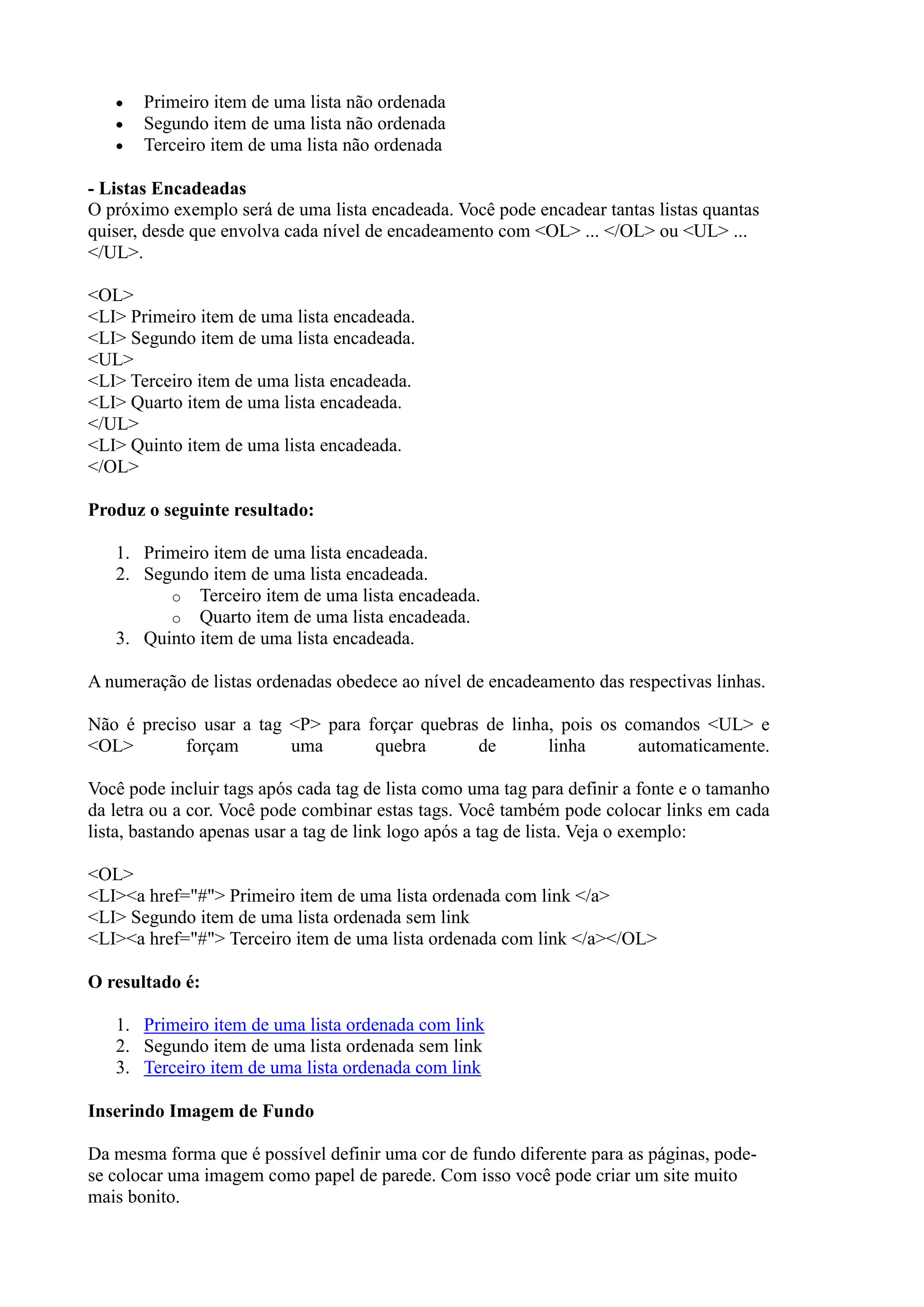 Primeiro item de uma lista não ordenada
Segundo item de uma lista não ordenada
Terceiro item de uma lista não ordenada
- Listas Encadeadas
O próximo exemplo será de uma lista encadeada. Você pode encadear tantas listas quantas
quiser, desde que envolva cada nível de encadeamento com <OL> ... </OL> ou <UL> ...
</UL>.
<OL>
<LI> Primeiro item de uma lista encadeada.
<LI> Segundo item de uma lista encadeada.
<UL>
<LI> Terceiro item de uma lista encadeada.
<LI> Quarto item de uma lista encadeada.
</UL>
<LI> Quinto item de uma lista encadeada.
</OL>
Produz o seguinte resultado:
1. Primeiro item de uma lista encadeada.
2. Segundo item de uma lista encadeada.
o Terceiro item de uma lista encadeada.
o Quarto item de uma lista encadeada.
3. Quinto item de uma lista encadeada.
A numeração de listas ordenadas obedece ao nível de encadeamento das respectivas linhas.
Não é preciso usar a tag <P> para forçar quebras de linha, pois os comandos <UL> e
<OL> forçam uma quebra de linha automaticamente.
Você pode incluir tags após cada tag de lista como uma tag para definir a fonte e o tamanho
da letra ou a cor. Você pode combinar estas tags. Você também pode colocar links em cada
lista, bastando apenas usar a tag de link logo após a tag de lista. Veja o exemplo:
<OL>
<LI><a href="#"> Primeiro item de uma lista ordenada com link </a>
<LI> Segundo item de uma lista ordenada sem link
<LI><a href="#"> Terceiro item de uma lista ordenada com link </a></OL>
O resultado é:
1. Primeiro item de uma lista ordenada com link
2. Segundo item de uma lista ordenada sem link
3. Terceiro item de uma lista ordenada com link
Inserindo Imagem de Fundo
Da mesma forma que é possível definir uma cor de fundo diferente para as páginas, pode-
se colocar uma imagem como papel de parede. Com isso você pode criar um site muito
mais bonito.
 