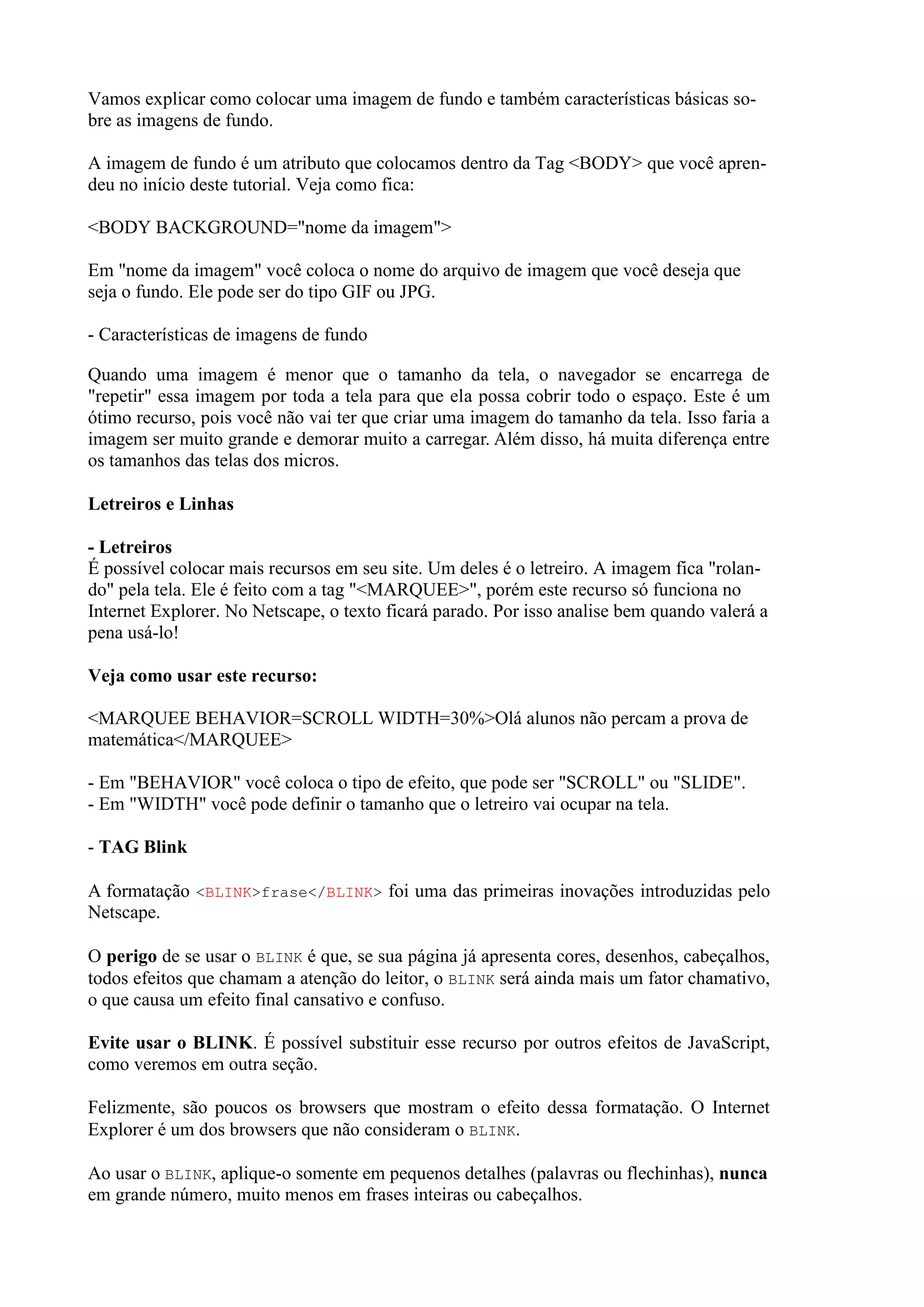 Vamos explicar como colocar uma imagem de fundo e também características básicas so-
bre as imagens de fundo.
A imagem de fundo é um atributo que colocamos dentro da Tag <BODY> que você apren-
deu no início deste tutorial. Veja como fica:
<BODY BACKGROUND="nome da imagem">
Em "nome da imagem" você coloca o nome do arquivo de imagem que você deseja que
seja o fundo. Ele pode ser do tipo GIF ou JPG.
- Características de imagens de fundo
Quando uma imagem é menor que o tamanho da tela, o navegador se encarrega de
"repetir" essa imagem por toda a tela para que ela possa cobrir todo o espaço. Este é um
ótimo recurso, pois você não vai ter que criar uma imagem do tamanho da tela. Isso faria a
imagem ser muito grande e demorar muito a carregar. Além disso, há muita diferença entre
os tamanhos das telas dos micros.
Letreiros e Linhas
- Letreiros
É possível colocar mais recursos em seu site. Um deles é o letreiro. A imagem fica "rolan-
do" pela tela. Ele é feito com a tag "<MARQUEE>", porém este recurso só funciona no
Internet Explorer. No Netscape, o texto ficará parado. Por isso analise bem quando valerá a
pena usá-lo!
Veja como usar este recurso:
<MARQUEE BEHAVIOR=SCROLL WIDTH=30%>Olá alunos não percam a prova de
matemática</MARQUEE>
- Em "BEHAVIOR" você coloca o tipo de efeito, que pode ser "SCROLL" ou "SLIDE".
- Em "WIDTH" você pode definir o tamanho que o letreiro vai ocupar na tela.
- TAG Blink
A formatação <BLINK>frase</BLINK> foi uma das primeiras inovações introduzidas pelo
Netscape.
O perigo de se usar o BLINK é que, se sua página já apresenta cores, desenhos, cabeçalhos,
todos efeitos que chamam a atenção do leitor, o BLINK será ainda mais um fator chamativo,
o que causa um efeito final cansativo e confuso.
Evite usar o BLINK. É possível substituir esse recurso por outros efeitos de JavaScript,
como veremos em outra seção.
Felizmente, são poucos os browsers que mostram o efeito dessa formatação. O Internet
Explorer é um dos browsers que não consideram o BLINK.
Ao usar o BLINK, aplique-o somente em pequenos detalhes (palavras ou flechinhas), nunca
em grande número, muito menos em frases inteiras ou cabeçalhos.
 