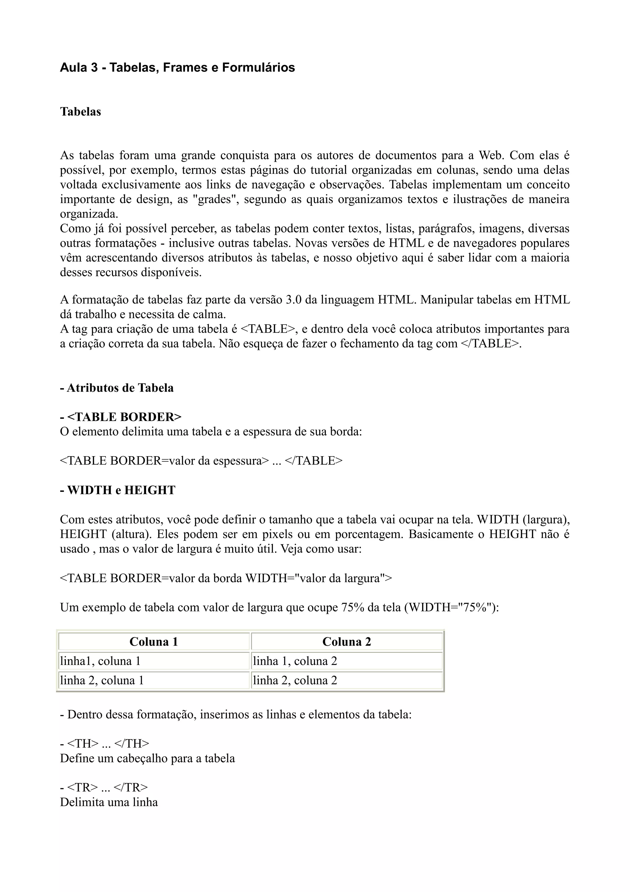 Aula 3 - Tabelas, Frames e Formulários
Tabelas
As tabelas foram uma grande conquista para os autores de documentos para a Web. Com elas é
possível, por exemplo, termos estas páginas do tutorial organizadas em colunas, sendo uma delas
voltada exclusivamente aos links de navegação e observações. Tabelas implementam um conceito
importante de design, as "grades", segundo as quais organizamos textos e ilustrações de maneira
organizada.
Como já foi possível perceber, as tabelas podem conter textos, listas, parágrafos, imagens, diversas
outras formatações - inclusive outras tabelas. Novas versões de HTML e de navegadores populares
vêm acrescentando diversos atributos às tabelas, e nosso objetivo aqui é saber lidar com a maioria
desses recursos disponíveis.
A formatação de tabelas faz parte da versão 3.0 da linguagem HTML. Manipular tabelas em HTML
dá trabalho e necessita de calma.
A tag para criação de uma tabela é <TABLE>, e dentro dela você coloca atributos importantes para
a criação correta da sua tabela. Não esqueça de fazer o fechamento da tag com </TABLE>.
- Atributos de Tabela
- <TABLE BORDER>
O elemento delimita uma tabela e a espessura de sua borda:
<TABLE BORDER=valor da espessura> ... </TABLE>
- WIDTH e HEIGHT
Com estes atributos, você pode definir o tamanho que a tabela vai ocupar na tela. WIDTH (largura),
HEIGHT (altura). Eles podem ser em pixels ou em porcentagem. Basicamente o HEIGHT não é
usado , mas o valor de largura é muito útil. Veja como usar:
<TABLE BORDER=valor da borda WIDTH="valor da largura">
Um exemplo de tabela com valor de largura que ocupe 75% da tela (WIDTH="75%"):
Coluna 1 Coluna 2
linha1, coluna 1 linha 1, coluna 2
linha 2, coluna 1 linha 2, coluna 2
- Dentro dessa formatação, inserimos as linhas e elementos da tabela:
- <TH> ... </TH>
Define um cabeçalho para a tabela
- <TR> ... </TR>
Delimita uma linha
 