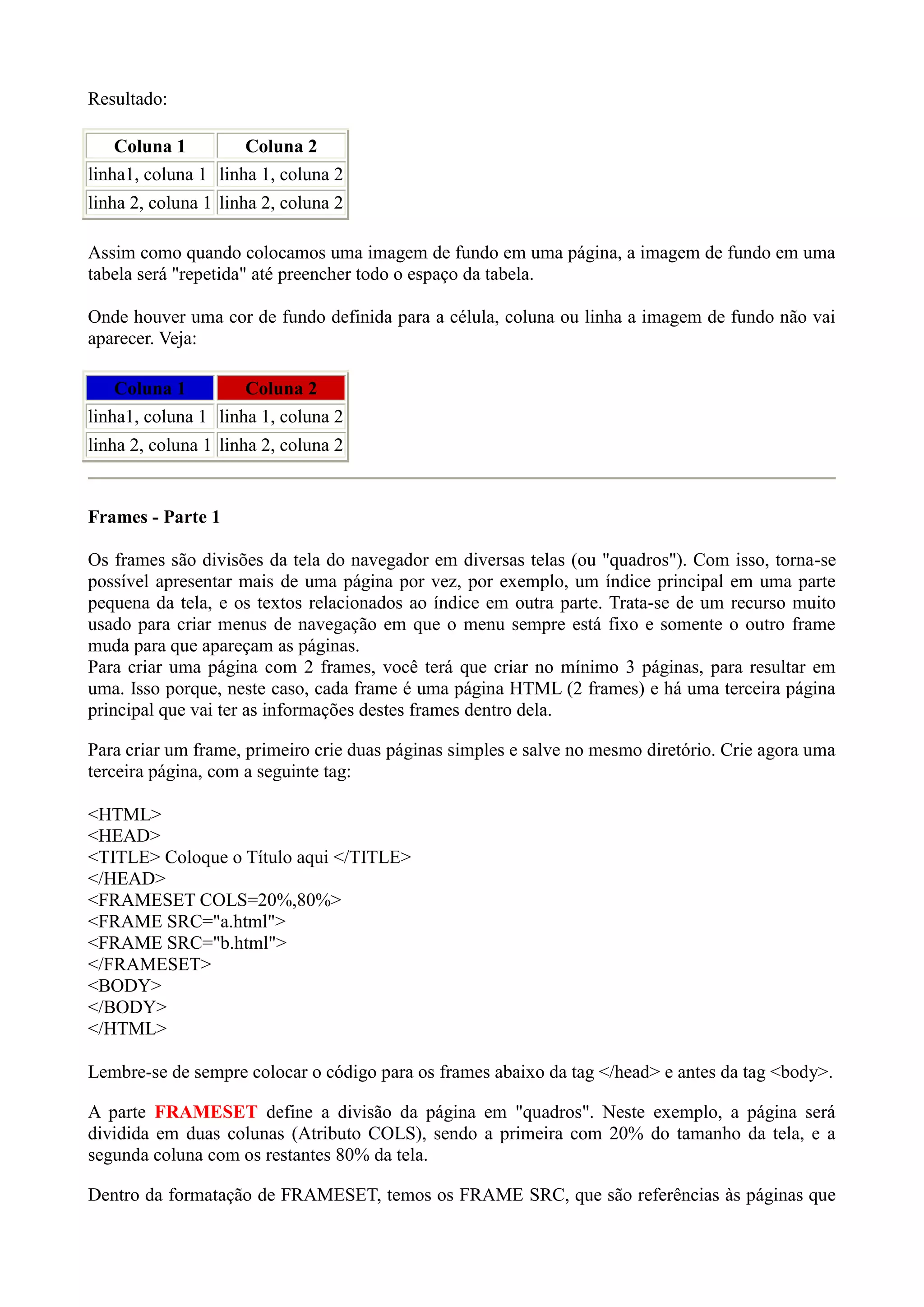 Resultado:
Coluna 1 Coluna 2
linha1, coluna 1 linha 1, coluna 2
linha 2, coluna 1 linha 2, coluna 2
Assim como quando colocamos uma imagem de fundo em uma página, a imagem de fundo em uma
tabela será "repetida" até preencher todo o espaço da tabela.
Onde houver uma cor de fundo definida para a célula, coluna ou linha a imagem de fundo não vai
aparecer. Veja:
Coluna 1 Coluna 2
linha1, coluna 1 linha 1, coluna 2
linha 2, coluna 1 linha 2, coluna 2
Frames - Parte 1
Os frames são divisões da tela do navegador em diversas telas (ou "quadros"). Com isso, torna-se
possível apresentar mais de uma página por vez, por exemplo, um índice principal em uma parte
pequena da tela, e os textos relacionados ao índice em outra parte. Trata-se de um recurso muito
usado para criar menus de navegação em que o menu sempre está fixo e somente o outro frame
muda para que apareçam as páginas.
Para criar uma página com 2 frames, você terá que criar no mínimo 3 páginas, para resultar em
uma. Isso porque, neste caso, cada frame é uma página HTML (2 frames) e há uma terceira página
principal que vai ter as informações destes frames dentro dela.
Para criar um frame, primeiro crie duas páginas simples e salve no mesmo diretório. Crie agora uma
terceira página, com a seguinte tag:
<HTML>
<HEAD>
<TITLE> Coloque o Título aqui </TITLE>
</HEAD>
<FRAMESET COLS=20%,80%>
<FRAME SRC="a.html">
<FRAME SRC="b.html">
</FRAMESET>
<BODY>
</BODY>
</HTML>
Lembre-se de sempre colocar o código para os frames abaixo da tag </head> e antes da tag <body>.
A parte FRAMESET define a divisão da página em "quadros". Neste exemplo, a página será
dividida em duas colunas (Atributo COLS), sendo a primeira com 20% do tamanho da tela, e a
segunda coluna com os restantes 80% da tela.
Dentro da formatação de FRAMESET, temos os FRAME SRC, que são referências às páginas que
 