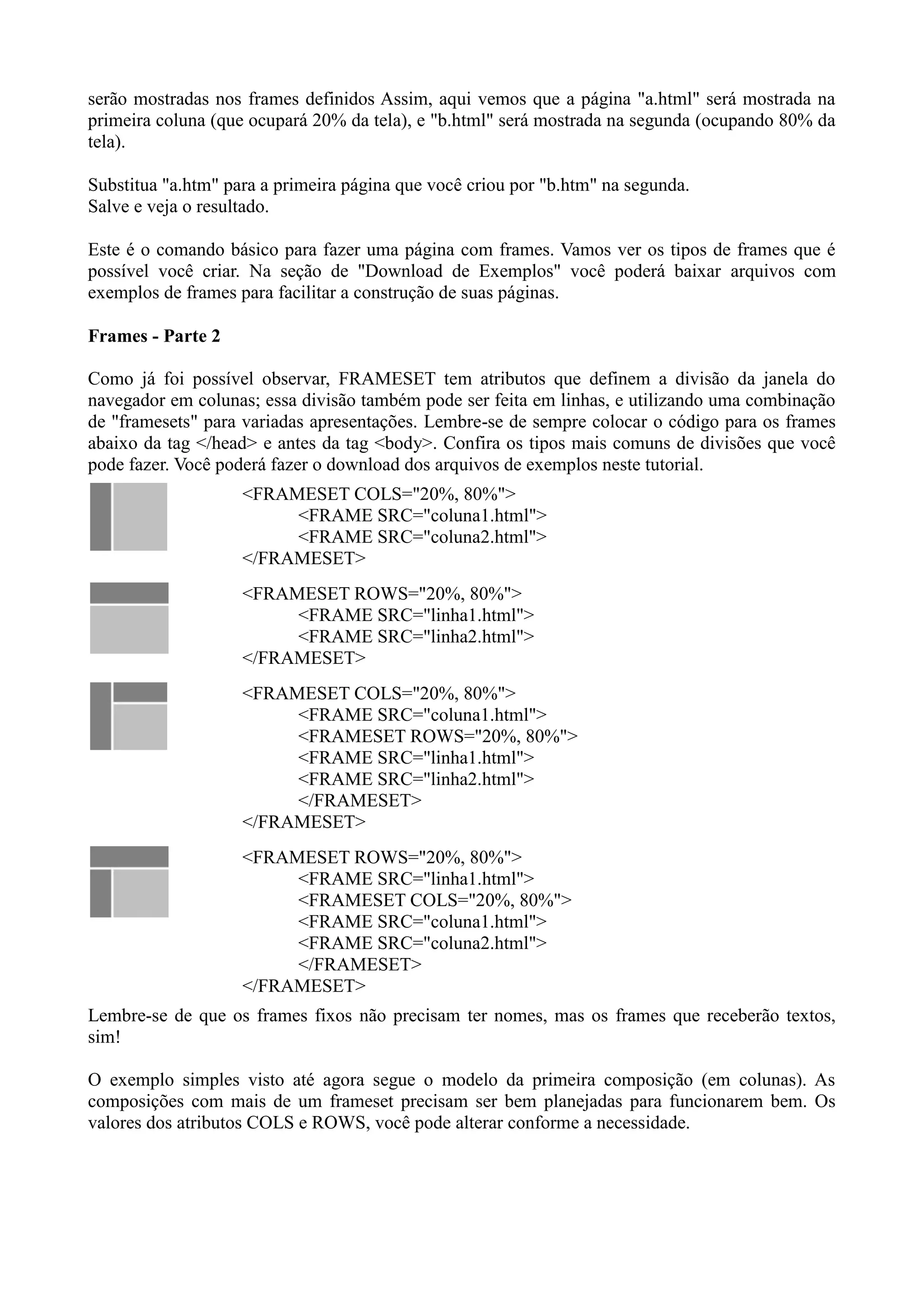 serão mostradas nos frames definidos Assim, aqui vemos que a página "a.html" será mostrada na
primeira coluna (que ocupará 20% da tela), e "b.html" será mostrada na segunda (ocupando 80% da
tela).
Substitua "a.htm" para a primeira página que você criou por "b.htm" na segunda.
Salve e veja o resultado.
Este é o comando básico para fazer uma página com frames. Vamos ver os tipos de frames que é
possível você criar. Na seção de "Download de Exemplos" você poderá baixar arquivos com
exemplos de frames para facilitar a construção de suas páginas.
Frames - Parte 2
Como já foi possível observar, FRAMESET tem atributos que definem a divisão da janela do
navegador em colunas; essa divisão também pode ser feita em linhas, e utilizando uma combinação
de "framesets" para variadas apresentações. Lembre-se de sempre colocar o código para os frames
abaixo da tag </head> e antes da tag <body>. Confira os tipos mais comuns de divisões que você
pode fazer. Você poderá fazer o download dos arquivos de exemplos neste tutorial.
<FRAMESET COLS="20%, 80%">
<FRAME SRC="coluna1.html">
<FRAME SRC="coluna2.html">
</FRAMESET>
<FRAMESET ROWS="20%, 80%">
<FRAME SRC="linha1.html">
<FRAME SRC="linha2.html">
</FRAMESET>
<FRAMESET COLS="20%, 80%">
<FRAME SRC="coluna1.html">
<FRAMESET ROWS="20%, 80%">
<FRAME SRC="linha1.html">
<FRAME SRC="linha2.html">
</FRAMESET>
</FRAMESET>
<FRAMESET ROWS="20%, 80%">
<FRAME SRC="linha1.html">
<FRAMESET COLS="20%, 80%">
<FRAME SRC="coluna1.html">
<FRAME SRC="coluna2.html">
</FRAMESET>
</FRAMESET>
Lembre-se de que os frames fixos não precisam ter nomes, mas os frames que receberão textos,
sim!
O exemplo simples visto até agora segue o modelo da primeira composição (em colunas). As
composições com mais de um frameset precisam ser bem planejadas para funcionarem bem. Os
valores dos atributos COLS e ROWS, você pode alterar conforme a necessidade.
 