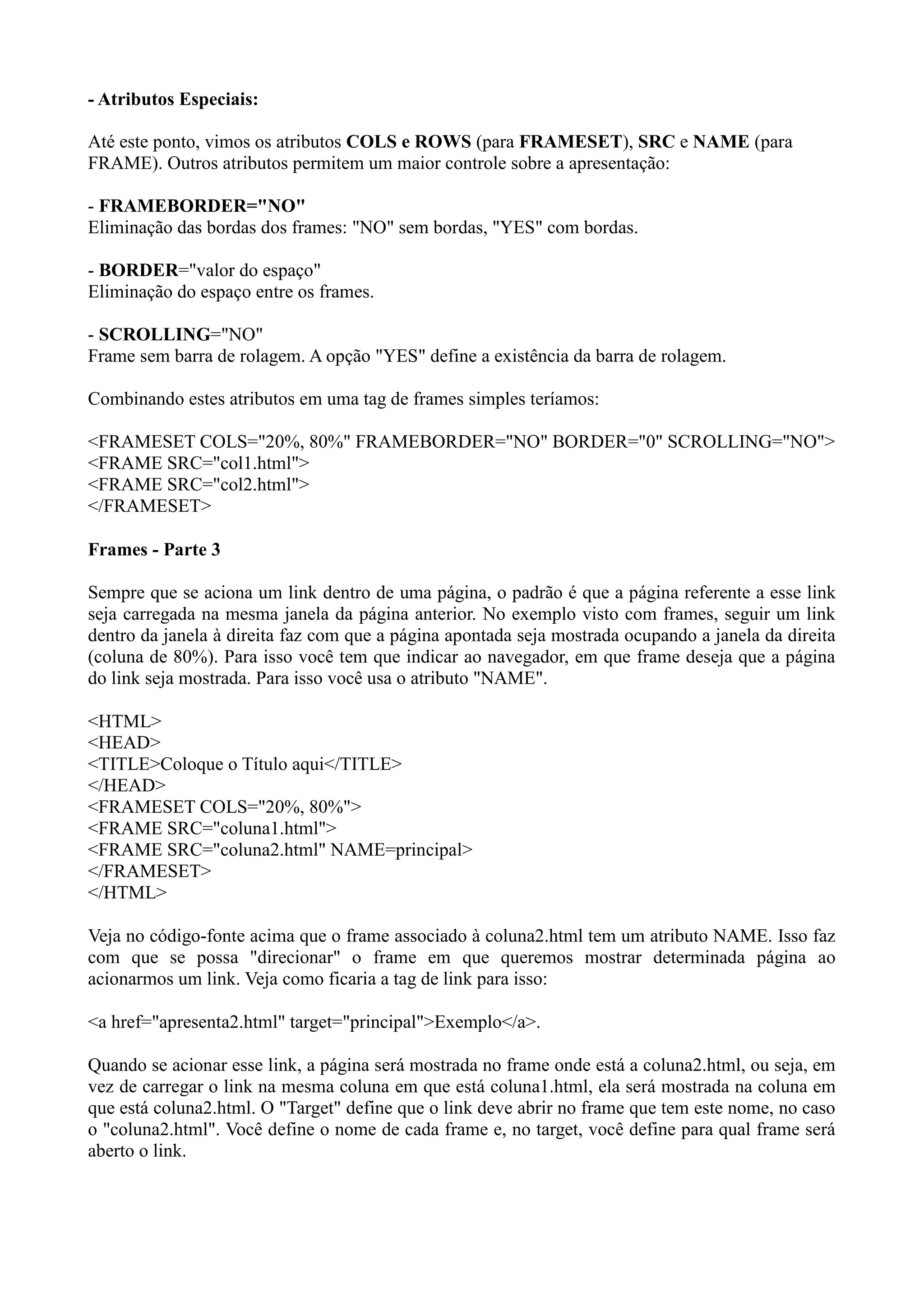 - Atributos Especiais:
Até este ponto, vimos os atributos COLS e ROWS (para FRAMESET), SRC e NAME (para
FRAME). Outros atributos permitem um maior controle sobre a apresentação:
- FRAMEBORDER="NO"
Eliminação das bordas dos frames: "NO" sem bordas, "YES" com bordas.
- BORDER="valor do espaço"
Eliminação do espaço entre os frames.
- SCROLLING="NO"
Frame sem barra de rolagem. A opção "YES" define a existência da barra de rolagem.
Combinando estes atributos em uma tag de frames simples teríamos:
<FRAMESET COLS="20%, 80%" FRAMEBORDER="NO" BORDER="0" SCROLLING="NO">
<FRAME SRC="col1.html">
<FRAME SRC="col2.html">
</FRAMESET>
Frames - Parte 3
Sempre que se aciona um link dentro de uma página, o padrão é que a página referente a esse link
seja carregada na mesma janela da página anterior. No exemplo visto com frames, seguir um link
dentro da janela à direita faz com que a página apontada seja mostrada ocupando a janela da direita
(coluna de 80%). Para isso você tem que indicar ao navegador, em que frame deseja que a página
do link seja mostrada. Para isso você usa o atributo "NAME".
<HTML>
<HEAD>
<TITLE>Coloque o Título aqui</TITLE>
</HEAD>
<FRAMESET COLS="20%, 80%">
<FRAME SRC="coluna1.html">
<FRAME SRC="coluna2.html" NAME=principal>
</FRAMESET>
</HTML>
Veja no código-fonte acima que o frame associado à coluna2.html tem um atributo NAME. Isso faz
com que se possa "direcionar" o frame em que queremos mostrar determinada página ao
acionarmos um link. Veja como ficaria a tag de link para isso:
<a href="apresenta2.html" target="principal">Exemplo</a>.
Quando se acionar esse link, a página será mostrada no frame onde está a coluna2.html, ou seja, em
vez de carregar o link na mesma coluna em que está coluna1.html, ela será mostrada na coluna em
que está coluna2.html. O "Target" define que o link deve abrir no frame que tem este nome, no caso
o "coluna2.html". Você define o nome de cada frame e, no target, você define para qual frame será
aberto o link.
 