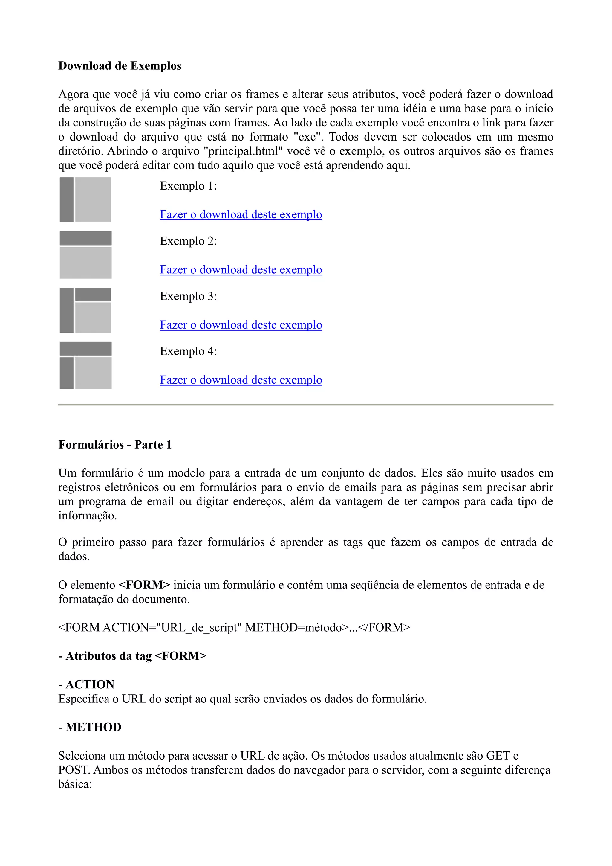 Download de Exemplos
Agora que você já viu como criar os frames e alterar seus atributos, você poderá fazer o download
de arquivos de exemplo que vão servir para que você possa ter uma idéia e uma base para o início
da construção de suas páginas com frames. Ao lado de cada exemplo você encontra o link para fazer
o download do arquivo que está no formato "exe". Todos devem ser colocados em um mesmo
diretório. Abrindo o arquivo "principal.html" você vê o exemplo, os outros arquivos são os frames
que você poderá editar com tudo aquilo que você está aprendendo aqui.
Exemplo 1:
Fazer o download deste exemplo
Exemplo 2:
Fazer o download deste exemplo
Exemplo 3:
Fazer o download deste exemplo
Exemplo 4:
Fazer o download deste exemplo
Formulários - Parte 1
Um formulário é um modelo para a entrada de um conjunto de dados. Eles são muito usados em
registros eletrônicos ou em formulários para o envio de emails para as páginas sem precisar abrir
um programa de email ou digitar endereços, além da vantagem de ter campos para cada tipo de
informação.
O primeiro passo para fazer formulários é aprender as tags que fazem os campos de entrada de
dados.
O elemento <FORM> inicia um formulário e contém uma seqüência de elementos de entrada e de
formatação do documento.
<FORM ACTION="URL_de_script" METHOD=método>...</FORM>
- Atributos da tag <FORM>
- ACTION
Especifica o URL do script ao qual serão enviados os dados do formulário.
- METHOD
Seleciona um método para acessar o URL de ação. Os métodos usados atualmente são GET e
POST. Ambos os métodos transferem dados do navegador para o servidor, com a seguinte diferença
básica:
 