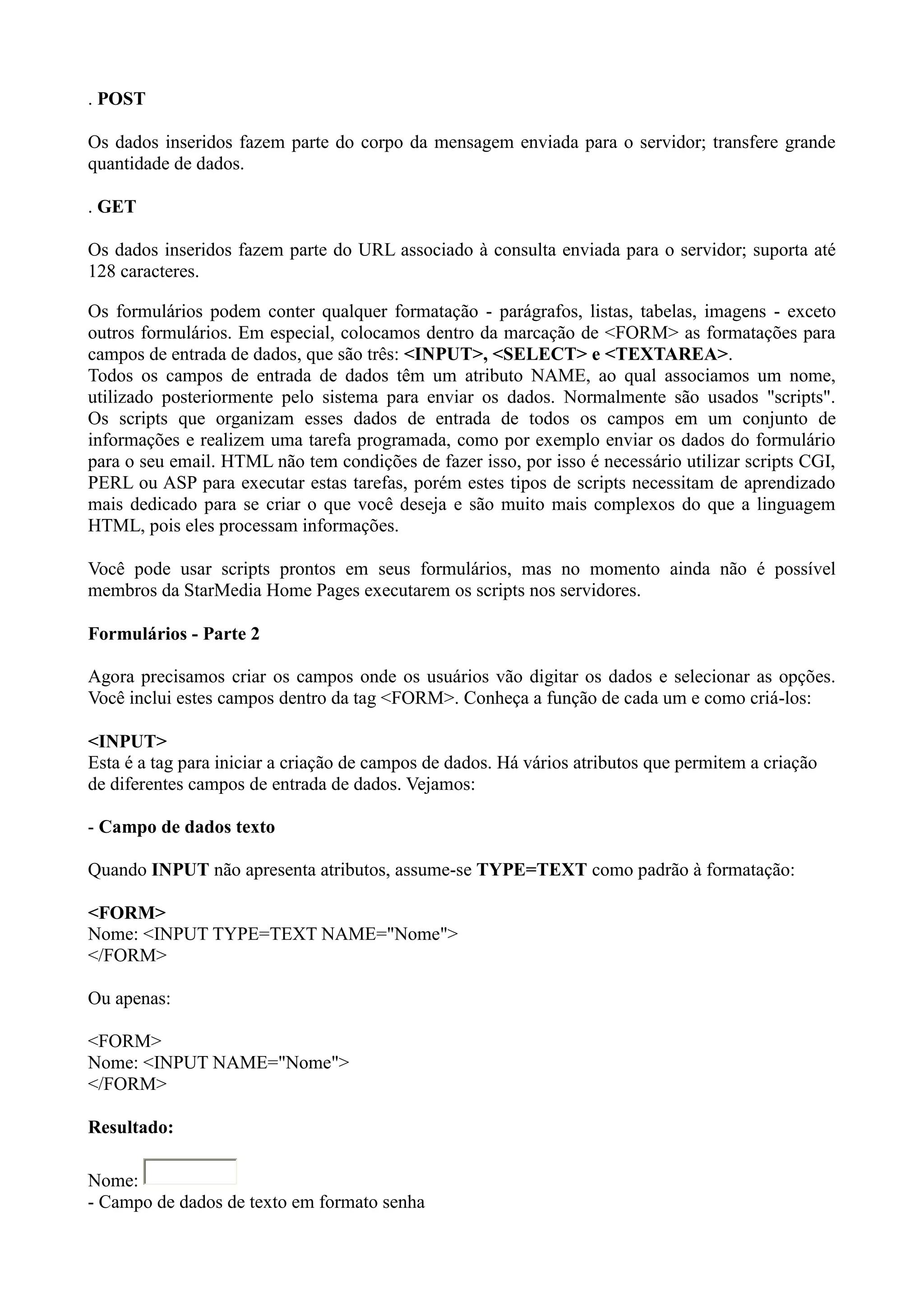 . POST
Os dados inseridos fazem parte do corpo da mensagem enviada para o servidor; transfere grande
quantidade de dados.
. GET
Os dados inseridos fazem parte do URL associado à consulta enviada para o servidor; suporta até
128 caracteres.
Os formulários podem conter qualquer formatação - parágrafos, listas, tabelas, imagens - exceto
outros formulários. Em especial, colocamos dentro da marcação de <FORM> as formatações para
campos de entrada de dados, que são três: <INPUT>, <SELECT> e <TEXTAREA>.
Todos os campos de entrada de dados têm um atributo NAME, ao qual associamos um nome,
utilizado posteriormente pelo sistema para enviar os dados. Normalmente são usados "scripts".
Os scripts que organizam esses dados de entrada de todos os campos em um conjunto de
informações e realizem uma tarefa programada, como por exemplo enviar os dados do formulário
para o seu email. HTML não tem condições de fazer isso, por isso é necessário utilizar scripts CGI,
PERL ou ASP para executar estas tarefas, porém estes tipos de scripts necessitam de aprendizado
mais dedicado para se criar o que você deseja e são muito mais complexos do que a linguagem
HTML, pois eles processam informações.
Você pode usar scripts prontos em seus formulários, mas no momento ainda não é possível
membros da StarMedia Home Pages executarem os scripts nos servidores.
Formulários - Parte 2
Agora precisamos criar os campos onde os usuários vão digitar os dados e selecionar as opções.
Você inclui estes campos dentro da tag <FORM>. Conheça a função de cada um e como criá-los:
<INPUT>
Esta é a tag para iniciar a criação de campos de dados. Há vários atributos que permitem a criação
de diferentes campos de entrada de dados. Vejamos:
- Campo de dados texto
Quando INPUT não apresenta atributos, assume-se TYPE=TEXT como padrão à formatação:
<FORM>
Nome: <INPUT TYPE=TEXT NAME="Nome">
</FORM>
Ou apenas:
<FORM>
Nome: <INPUT NAME="Nome">
</FORM>
Resultado:
Nome:
- Campo de dados de texto em formato senha
 