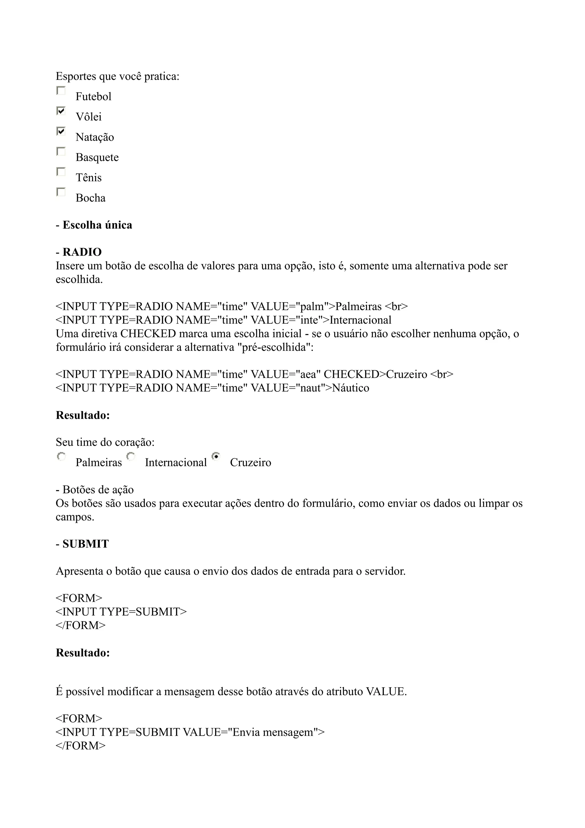 Esportes que você pratica:
Futebol
Vôlei
Natação
Basquete
Tênis
Bocha
- Escolha única
- RADIO
Insere um botão de escolha de valores para uma opção, isto é, somente uma alternativa pode ser
escolhida.
<INPUT TYPE=RADIO NAME="time" VALUE="palm">Palmeiras <br>
<INPUT TYPE=RADIO NAME="time" VALUE="inte">Internacional
Uma diretiva CHECKED marca uma escolha inicial - se o usuário não escolher nenhuma opção, o
formulário irá considerar a alternativa "pré-escolhida":
<INPUT TYPE=RADIO NAME="time" VALUE="aea" CHECKED>Cruzeiro <br>
<INPUT TYPE=RADIO NAME="time" VALUE="naut">Náutico
Resultado:
Seu time do coração:
Palmeiras Internacional Cruzeiro
- Botões de ação
Os botões são usados para executar ações dentro do formulário, como enviar os dados ou limpar os
campos.
- SUBMIT
Apresenta o botão que causa o envio dos dados de entrada para o servidor.
<FORM>
<INPUT TYPE=SUBMIT>
</FORM>
Resultado:
É possível modificar a mensagem desse botão através do atributo VALUE.
<FORM>
<INPUT TYPE=SUBMIT VALUE="Envia mensagem">
</FORM>
 