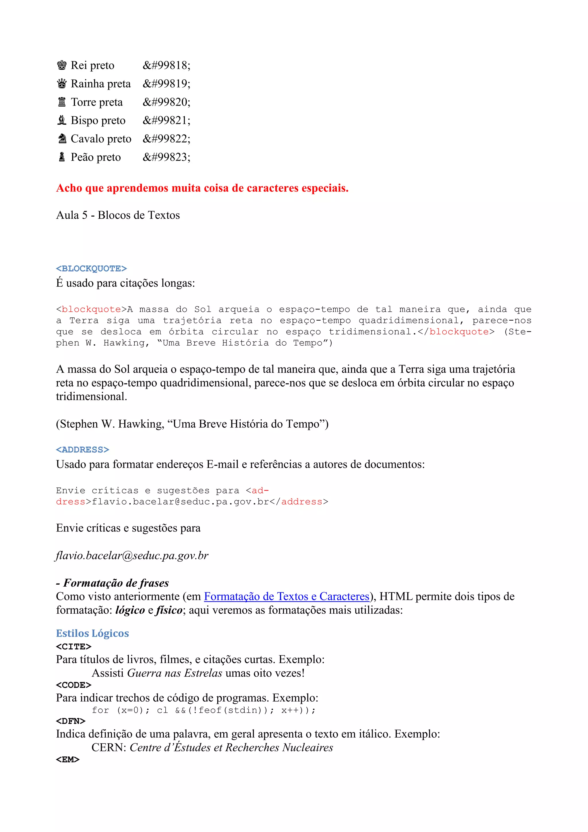 ♚ Rei preto 𘗪
♛ Rainha preta 𘗫
♜ Torre preta 𘗬
♝ Bispo preto 𘗭
♞ Cavalo preto 𘗮
♟ Peão preto 𘗯
Acho que aprendemos muita coisa de caracteres especiais.
Aula 5 - Blocos de Textos
<BLOCKQUOTE>
É usado para citações longas:
<blockquote>A massa do Sol arqueia o espaço-tempo de tal maneira que, ainda que
a Terra siga uma trajetória reta no espaço-tempo quadridimensional, parece-nos
que se desloca em órbita circular no espaço tridimensional.</blockquote> (Ste-
phen W. Hawking, “Uma Breve História do Tempo”)
A massa do Sol arqueia o espaço-tempo de tal maneira que, ainda que a Terra siga uma trajetória
reta no espaço-tempo quadridimensional, parece-nos que se desloca em órbita circular no espaço
tridimensional.
(Stephen W. Hawking, ŖUma Breve História do Tempoŗ)
<ADDRESS>
Usado para formatar endereços E-mail e referências a autores de documentos:
Envie críticas e sugestões para <ad-
dress>flavio.bacelar@seduc.pa.gov.br</address>
Envie críticas e sugestões para
flavio.bacelar@seduc.pa.gov.br
- Formatação de frases
Como visto anteriormente (em Formatação de Textos e Caracteres), HTML permite dois tipos de
formatação: lógico e físico; aqui veremos as formatações mais utilizadas:
Estilos Lógicos
<CITE>
Para títulos de livros, filmes, e citações curtas. Exemplo:
Assisti Guerra nas Estrelas umas oito vezes!
<CODE>
Para indicar trechos de código de programas. Exemplo:
for (x=0); cl &&(!feof(stdin)); x++));
<DFN>
Indica definição de uma palavra, em geral apresenta o texto em itálico. Exemplo:
CERN: Centre d’Éstudes et Recherches Nucleaires
<EM>
 