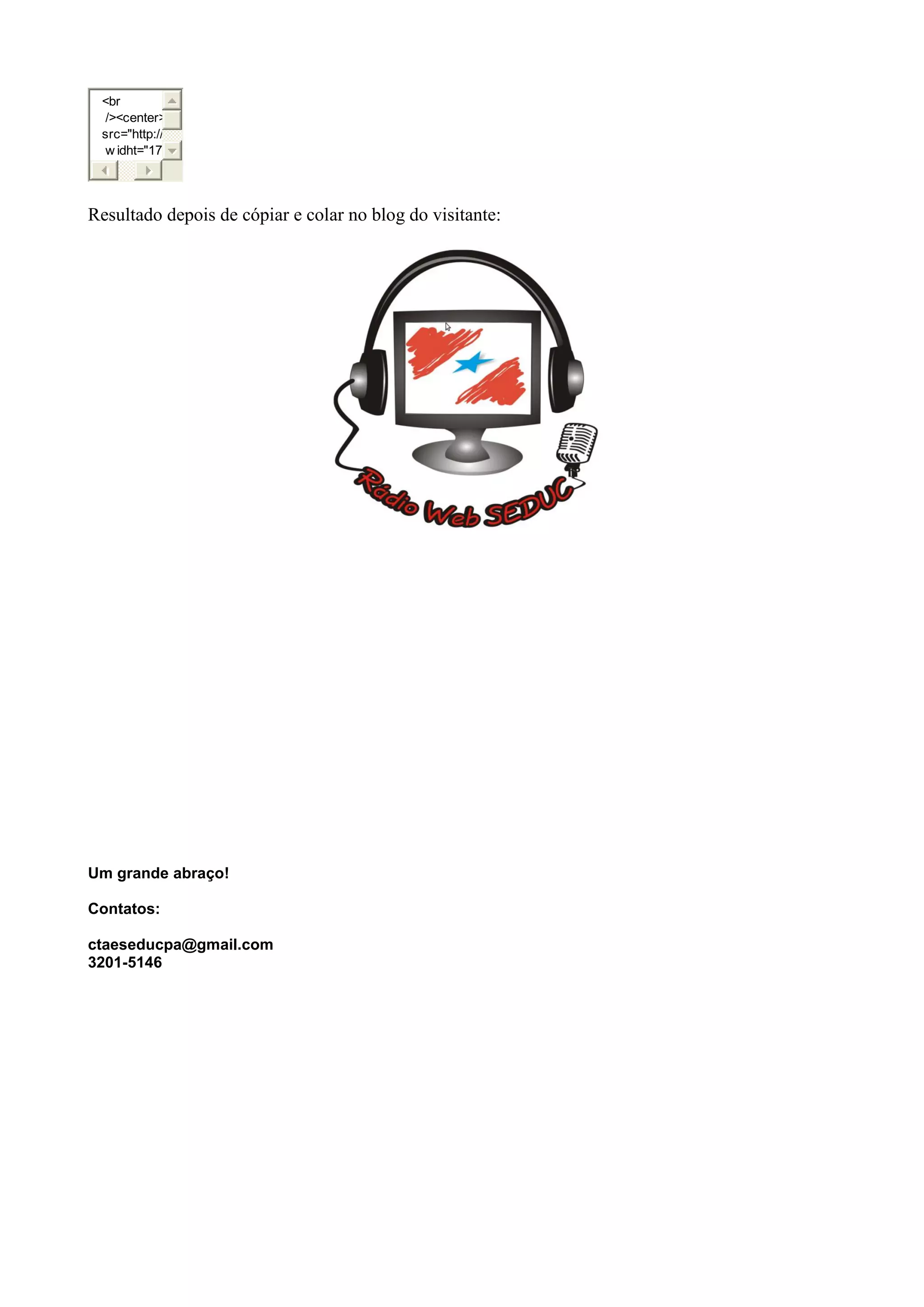 <br
/><center>
src="http://
w idht="17
Resultado depois de cópiar e colar no blog do visitante:
Um grande abraço!
Contatos:
ctaeseducpa@gmail.com
3201-5146
 