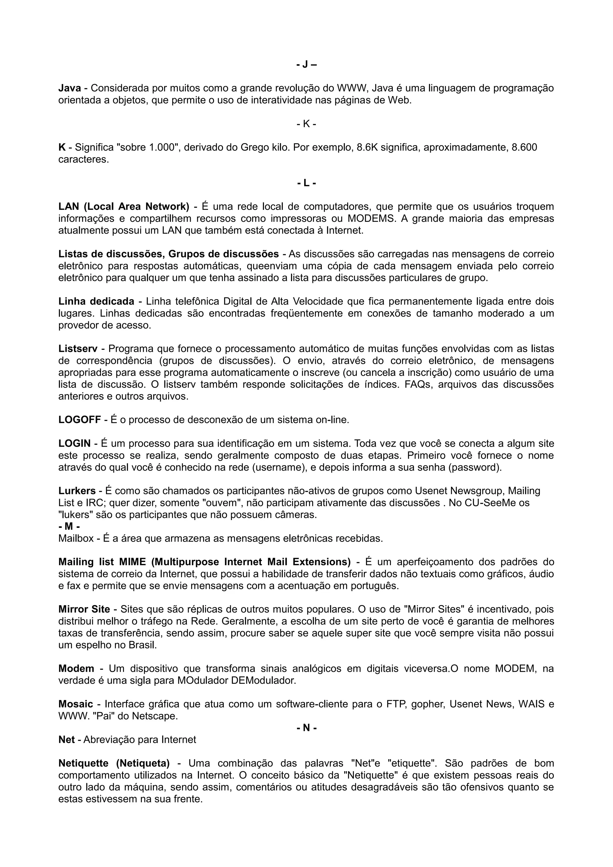 - J –
Java - Considerada por muitos como a grande revolução do WWW, Java é uma linguagem de programação
orientada a objetos, que permite o uso de interatividade nas páginas de Web.
- K -
K - Significa "sobre 1.000", derivado do Grego kilo. Por exemplo, 8.6K significa, aproximadamente, 8.600
caracteres.
- L -
LAN (Local Area Network) - É uma rede local de computadores, que permite que os usuários troquem
informações e compartilhem recursos como impressoras ou MODEMS. A grande maioria das empresas
atualmente possui um LAN que também está conectada à Internet.
Listas de discussões, Grupos de discussões - As discussões são carregadas nas mensagens de correio
eletrônico para respostas automáticas, queenviam uma cópia de cada mensagem enviada pelo correio
eletrônico para qualquer um que tenha assinado a lista para discussões particulares de grupo.
Linha dedicada - Linha telefônica Digital de Alta Velocidade que fica permanentemente ligada entre dois
lugares. Linhas dedicadas são encontradas freqüentemente em conexões de tamanho moderado a um
provedor de acesso.
Listserv - Programa que fornece o processamento automático de muitas funções envolvidas com as listas
de correspondência (grupos de discussões). O envio, através do correio eletrônico, de mensagens
apropriadas para esse programa automaticamente o inscreve (ou cancela a inscrição) como usuário de uma
lista de discussão. O listserv também responde solicitações de índices. FAQs, arquivos das discussões
anteriores e outros arquivos.
LOGOFF - É o processo de desconexão de um sistema on-line.
LOGIN - É um processo para sua identificação em um sistema. Toda vez que você se conecta a algum site
este processo se realiza, sendo geralmente composto de duas etapas. Primeiro você fornece o nome
através do qual você é conhecido na rede (username), e depois informa a sua senha (password).
Lurkers - É como são chamados os participantes não-ativos de grupos como Usenet Newsgroup, Mailing
List e IRC; quer dizer, somente "ouvem", não participam ativamente das discussões . No CU-SeeMe os
"lukers" são os participantes que não possuem câmeras.
- M -
Mailbox - É a área que armazena as mensagens eletrônicas recebidas.
Mailing list MIME (Multipurpose Internet Mail Extensions) - É um aperfeiçoamento dos padrões do
sistema de correio da Internet, que possui a habilidade de transferir dados não textuais como gráficos, áudio
e fax e permite que se envie mensagens com a acentuação em português.
Mirror Site - Sites que são réplicas de outros muitos populares. O uso de "Mirror Sites" é incentivado, pois
distribui melhor o tráfego na Rede. Geralmente, a escolha de um site perto de você é garantia de melhores
taxas de transferência, sendo assim, procure saber se aquele super site que você sempre visita não possui
um espelho no Brasil.
Modem - Um dispositivo que transforma sinais analógicos em digitais viceversa.O nome MODEM, na
verdade é uma sigla para MOdulador DEModulador.
Mosaic - Interface gráfica que atua como um software-cliente para o FTP, gopher, Usenet News, WAIS e
WWW. "Pai" do Netscape.
- N -
Net - Abreviação para Internet
Netiquette (Netiqueta) - Uma combinação das palavras "Net"e "etiquette". São padrões de bom
comportamento utilizados na Internet. O conceito básico da "Netiquette" é que existem pessoas reais do
outro lado da máquina, sendo assim, comentários ou atitudes desagradáveis são tão ofensivos quanto se
estas estivessem na sua frente.
 