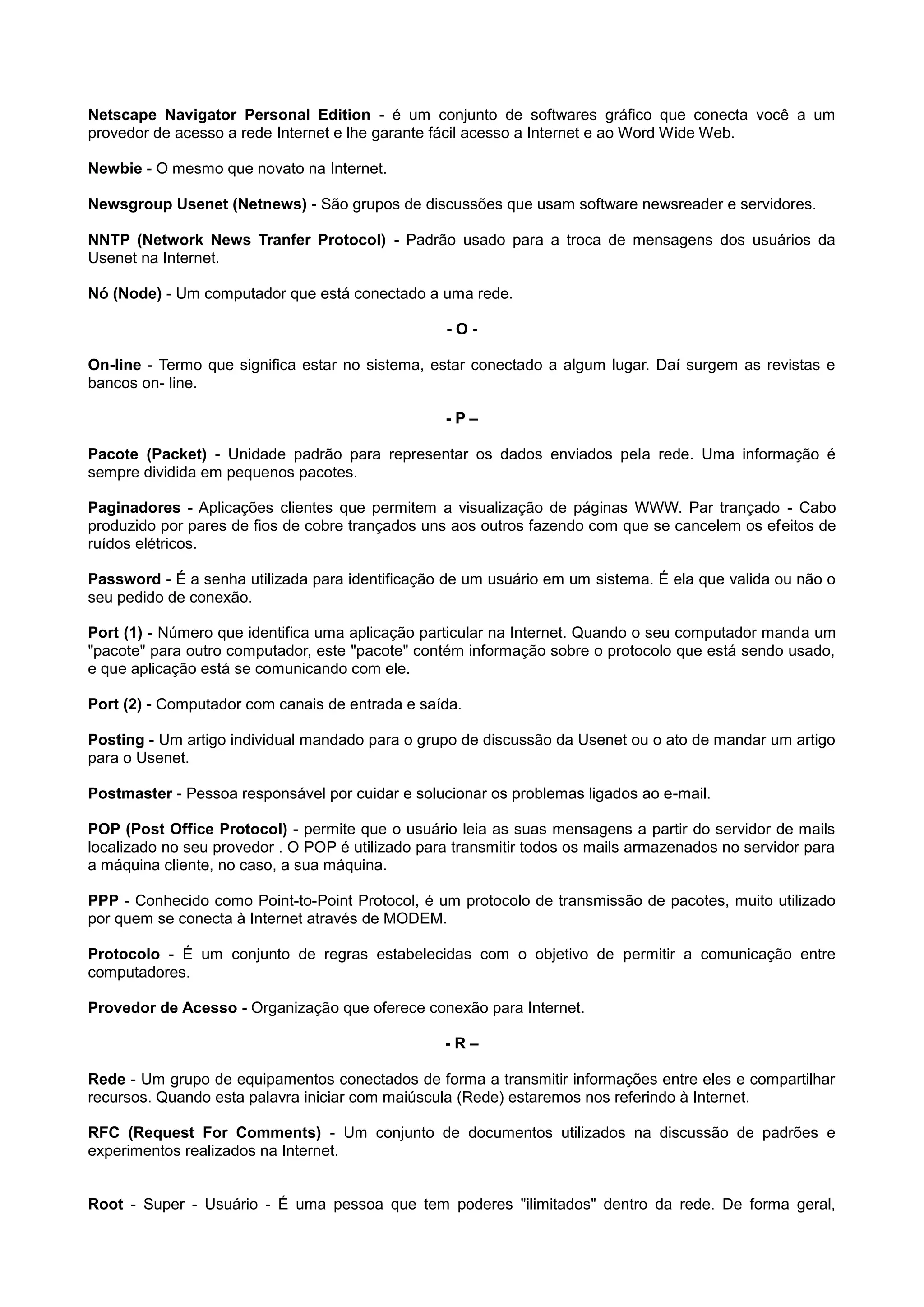 Netscape Navigator Personal Edition - é um conjunto de softwares gráfico que conecta você a um
provedor de acesso a rede Internet e lhe garante fácil acesso a Internet e ao Word Wide Web.
Newbie - O mesmo que novato na Internet.
Newsgroup Usenet (Netnews) - São grupos de discussões que usam software newsreader e servidores.
NNTP (Network News Tranfer Protocol) - Padrão usado para a troca de mensagens dos usuários da
Usenet na Internet.
Nó (Node) - Um computador que está conectado a uma rede.
- O -
On-line - Termo que significa estar no sistema, estar conectado a algum lugar. Daí surgem as revistas e
bancos on- line.
- P –
Pacote (Packet) - Unidade padrão para representar os dados enviados pela rede. Uma informação é
sempre dividida em pequenos pacotes.
Paginadores - Aplicações clientes que permitem a visualização de páginas WWW. Par trançado - Cabo
produzido por pares de fios de cobre trançados uns aos outros fazendo com que se cancelem os efeitos de
ruídos elétricos.
Password - É a senha utilizada para identificação de um usuário em um sistema. É ela que valida ou não o
seu pedido de conexão.
Port (1) - Número que identifica uma aplicação particular na Internet. Quando o seu computador manda um
"pacote" para outro computador, este "pacote" contém informação sobre o protocolo que está sendo usado,
e que aplicação está se comunicando com ele.
Port (2) - Computador com canais de entrada e saída.
Posting - Um artigo individual mandado para o grupo de discussão da Usenet ou o ato de mandar um artigo
para o Usenet.
Postmaster - Pessoa responsável por cuidar e solucionar os problemas ligados ao e-mail.
POP (Post Office Protocol) - permite que o usuário leia as suas mensagens a partir do servidor de mails
localizado no seu provedor . O POP é utilizado para transmitir todos os mails armazenados no servidor para
a máquina cliente, no caso, a sua máquina.
PPP - Conhecido como Point-to-Point Protocol, é um protocolo de transmissão de pacotes, muito utilizado
por quem se conecta à Internet através de MODEM.
Protocolo - É um conjunto de regras estabelecidas com o objetivo de permitir a comunicação entre
computadores.
Provedor de Acesso - Organização que oferece conexão para Internet.
- R –
Rede - Um grupo de equipamentos conectados de forma a transmitir informações entre eles e compartilhar
recursos. Quando esta palavra iniciar com maiúscula (Rede) estaremos nos referindo à Internet.
RFC (Request For Comments) - Um conjunto de documentos utilizados na discussão de padrões e
experimentos realizados na Internet.
Root - Super - Usuário - É uma pessoa que tem poderes "ilimitados" dentro da rede. De forma geral,
 