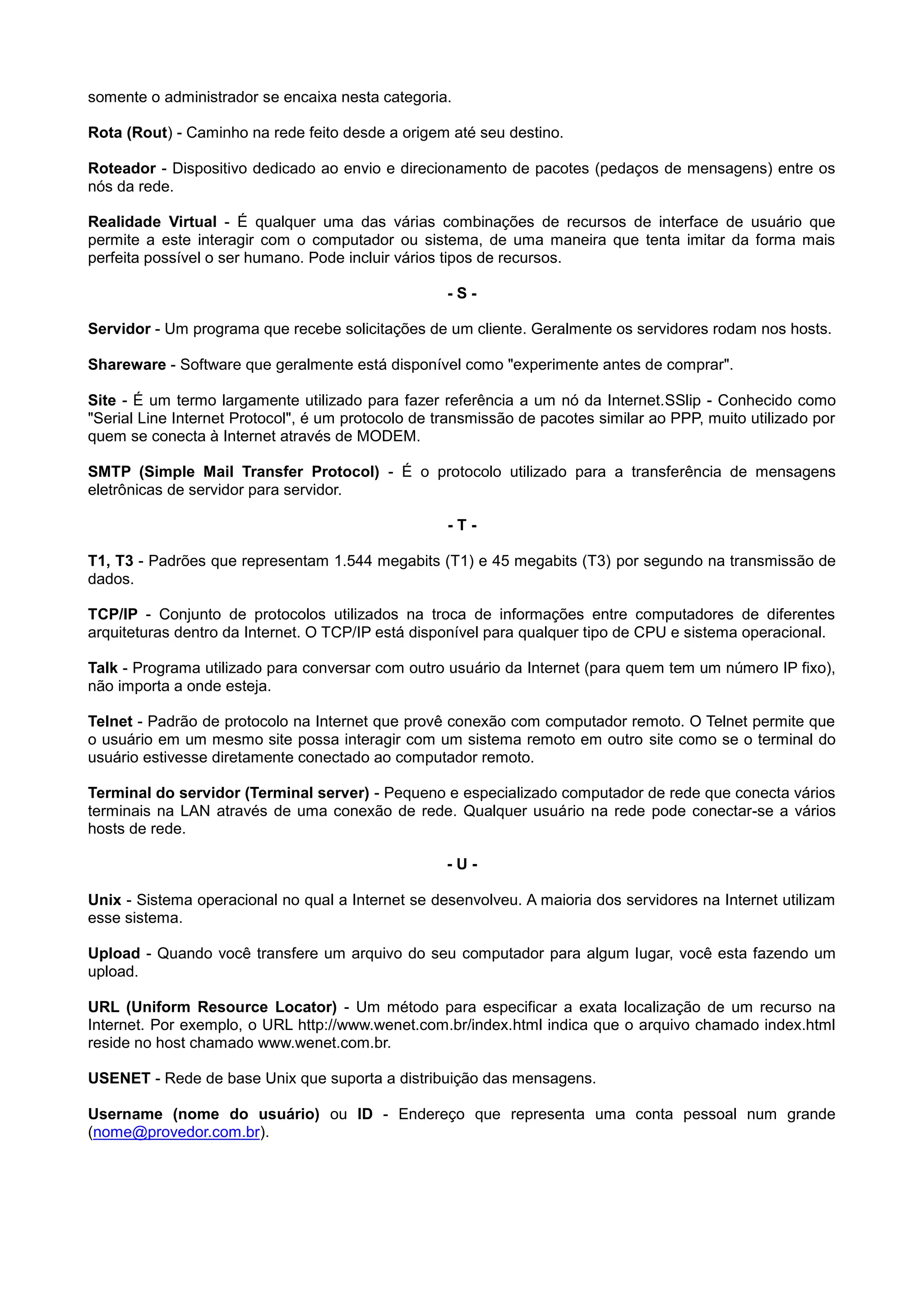 somente o administrador se encaixa nesta categoria.
Rota (Rout) - Caminho na rede feito desde a origem até seu destino.
Roteador - Dispositivo dedicado ao envio e direcionamento de pacotes (pedaços de mensagens) entre os
nós da rede.
Realidade Virtual - É qualquer uma das várias combinações de recursos de interface de usuário que
permite a este interagir com o computador ou sistema, de uma maneira que tenta imitar da forma mais
perfeita possível o ser humano. Pode incluir vários tipos de recursos.
- S -
Servidor - Um programa que recebe solicitações de um cliente. Geralmente os servidores rodam nos hosts.
Shareware - Software que geralmente está disponível como "experimente antes de comprar".
Site - É um termo largamente utilizado para fazer referência a um nó da Internet.SSlip - Conhecido como
"Serial Line Internet Protocol", é um protocolo de transmissão de pacotes similar ao PPP, muito utilizado por
quem se conecta à Internet através de MODEM.
SMTP (Simple Mail Transfer Protocol) - É o protocolo utilizado para a transferência de mensagens
eletrônicas de servidor para servidor.
- T -
T1, T3 - Padrões que representam 1.544 megabits (T1) e 45 megabits (T3) por segundo na transmissão de
dados.
TCP/IP - Conjunto de protocolos utilizados na troca de informações entre computadores de diferentes
arquiteturas dentro da Internet. O TCP/IP está disponível para qualquer tipo de CPU e sistema operacional.
Talk - Programa utilizado para conversar com outro usuário da Internet (para quem tem um número IP fixo),
não importa a onde esteja.
Telnet - Padrão de protocolo na Internet que provê conexão com computador remoto. O Telnet permite que
o usuário em um mesmo site possa interagir com um sistema remoto em outro site como se o terminal do
usuário estivesse diretamente conectado ao computador remoto.
Terminal do servidor (Terminal server) - Pequeno e especializado computador de rede que conecta vários
terminais na LAN através de uma conexão de rede. Qualquer usuário na rede pode conectar-se a vários
hosts de rede.
- U -
Unix - Sistema operacional no qual a Internet se desenvolveu. A maioria dos servidores na Internet utilizam
esse sistema.
Upload - Quando você transfere um arquivo do seu computador para algum lugar, você esta fazendo um
upload.
URL (Uniform Resource Locator) - Um método para especificar a exata localização de um recurso na
Internet. Por exemplo, o URL http://www.wenet.com.br/index.html indica que o arquivo chamado index.html
reside no host chamado www.wenet.com.br.
USENET - Rede de base Unix que suporta a distribuição das mensagens.
Username (nome do usuário) ou ID - Endereço que representa uma conta pessoal num grande
(nome@provedor.com.br).
 