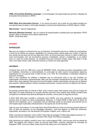 - V -
VRML (Virtual Rality Modelling Language) - é uma linguagem de programação que permite a utilização de
animações tridimensionais no WWW.
- W -
WAIS (Wide Área Information Service) - é um serviço de busca, que a partir de uma palavra localiza em
uma grande base de dados a informação desejada. A maioria dos localizadores na WWW utilizam o WAIS.
Web browser - Veja em Paginadores.
Winsocks (Windows Sockets) - são um conjunto de especificações e padrões para que aplicações TCP/IP
possam utilizar o Windows como sistema operacional.
WWW - World Wide Web.
INTERNET
INTRODUÇÃO
Mais que um modismo a Internet tornou-se um fenômeno. Conectando mais de um milhão de computadores
e cerca de 40 milhões de usuários, espalhados em noventa países, valores estes que mudam a cada dia,
sem dúvida não dar para ficar de fora desta teia. Enfim, se formos descrever Internet, a melhor é definirmos
como Comunicação. Com ela encontramos serviços e facilidades, notícias e atualidades, ou se preferir
como é o caso de muitas pessoas, um excelente local para encontrar amigos, jogos, bate papo e muito
mais, como lojas virtuais, onde você pode comprar ou vender com toda segurança.
HISTÓRICO
A Internet deve início em 1969 sob o nome de ARPANET (USA). Composta de quatro computadores tinha
coo finalidade, demonstrar as potencialidades na construção de redes usando computadores dispersos
(espalhados) em uma grande área. A idéia foi boa, e em 1972, 50 universidades e instituições militares já
possuíam conexões.
Hoje é uma arquitetura de software e hardware que se comunicam entre si que são mantidas por
organizações comerciais e governamentais. Mas uma das principais características da Internet, é que não
possui dono, para organizar toda essa troca de informações, existem associações e grupos que se dedicam
para suportar, ratificar padrões e resolver questões operacionais, visando promover os objetivos da Internet.
A WORD WIDE WEB
As pessoas costuma falar em Internet e Web, será a mesma coisa? Será apenas uma gíria da moçada do
bate papo? Ou existe realmente um conceito científico para isto? Para resolver esta dúvida e também para
começarmos a entender esta série de definição de conceitos, vamos partir do seguinte princípio:
A Word Wide Web (teia mundial) é conhecida como WWW, uma nova estrutura de navegação pelos
diversos itens de dados em vários computadores diferentes. O modelo WWW é tratar todos os dados da
Internet como hipertexto, isto é, vinculações entre as diferentes partes do documento para permitir que as
informações sejam exploradas interativamente e não apenas de uma forma linear.
Toda vez que você acessar um site (veja tópico Word Wide Web) por meios de domínios quando adiciona a
URL na barra de endereço, do seu Navegador (Browser), você verá páginas na WEB bem dinâmicas,
organizadas, animadas e com ela trazendo informações, imagens, sons, vídeos e etc.
Então, você deve se perguntar. Como é feito? Como elas se propagam? Todas estas páginas possuem um
código fonte escrito numa linguagem chamada HTML (Hyper Text Markup Language).
Este tutorial tem por objetivo mostrá-lo como criar e exibir páginas HTML, como as que você ver através da
WEB. Tais páginas são criadas a partir de arquivos texto ASCII, contendo caracteres de marcação da
linguagem HTML. Uma vez criados, estes arquivos são salvos com uma extensão .html.
 