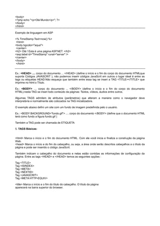 <body>
<?php echo "<p>Olá Mundo</p>"; ?>
</body>
</html>
Exemplo de linguagem em ASP
<% TimeStamp.Text=now() %>
<html>
<body bgcolor="aqua">
<center>
<h2> Olá ! Esta é uma página ASP.NET. </h2>
<asp:label id="TimeStamp" runat="server" />
</center>
</body>
</html>
Ex.: <HEAD> .... corpo do documento ... </HEAD> (define o início e o fim do corpo do documento HTMLque
suporta Códigos JAVASCRIT ), não podemos inserir códigos JavaScrit em outros o lugar ideal é entre as
tags ou etiquetas HEAD.Não esqueça que também entre essa tag se inseri a TAG <TITLE></TITLE> que
imprime no html o Título.
Ex.: <BODY> .... corpo do documento ... </BODY> (define o início e o fim do corpo do documento
HTML).nesta TAG se inseri todo conteúdo da páginas: Textos, vídeos, áudios entre outros.
Algumas TAGS admitem de atributos (parâmetros) que alteram a maneira como o navegador deve
interpretá-la e normalmente são colocados na TAG inicializadora.
O exemplo abaixo defini um site com um fundo de imagem predefinida pelo o usuário.
Ex.: <BODY BACKGROUND=”fundo.gif”> .... corpo do documento </BODY> (define que o documento HTML
terá como fundo a figura fundo.gif )
Também a TAG pode ser chamada de ETIQUETA
5. TAGS Básicas:
<html> Marca o início e o fim do documento HTML. Com ele você inicia e finaliza a construção da página
Web.
<head> Marca o início e do fim do cabeçalho, ou seja, a área onde serão descritos cabeçalhos e o título da
página e pode ser inserido o código JavaScrit.
Também indicam o cabeçalho do documento e nelas estão contidas as informações de configuração da
página. Entre as tags <HEAD> e </HEAD> temos as seguintes opções :
Tag <TITLE>
Tag <ISINDEX>
Tag <META>
Tag <NEXTID>
Tag <JAVASCRIT>
Tag <META HTTP-EQUIV>
<title> Marca o início e o fim do título do cabeçalho. O título da página
aparecerá na barra superior do browser.
 